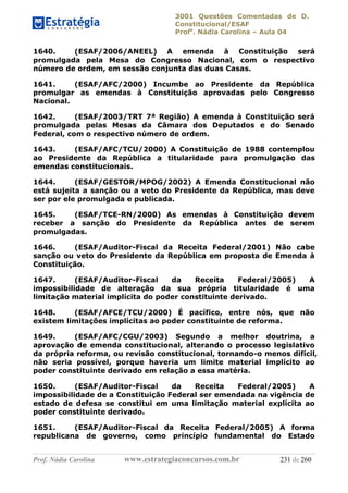 3001 Questões Comentadas de D.
Constitucional/ESAF
Profa
. Nádia Carolina – Aula 04
Prof. Nádia Carolina www.estrategiaconcursos.com.br 231 de 260
1640. (ESAF/2006/ANEEL) A emenda à Constituição será
promulgada pela Mesa do Congresso Nacional, com o respectivo
número de ordem, em sessão conjunta das duas Casas.
1641. (ESAF/AFC/2000) Incumbe ao Presidente da República
promulgar as emendas à Constituição aprovadas pelo Congresso
Nacional.
1642. (ESAF/2003/TRT 7ª Região) A emenda à Constituição será
promulgada pelas Mesas da Câmara dos Deputados e do Senado
Federal, com o respectivo número de ordem.
1643. (ESAF/AFC/TCU/2000) A Constituição de 1988 contemplou
ao Presidente da República a titularidade para promulgação das
emendas constitucionais.
1644. (ESAF/GESTOR/MPOG/2002) A Emenda Constitucional não
está sujeita a sanção ou a veto do Presidente da República, mas deve
ser por ele promulgada e publicada.
1645. (ESAF/TCE-RN/2000) As emendas à Constituição devem
receber a sanção do Presidente da República antes de serem
promulgadas.
1646. (ESAF/Auditor-Fiscal da Receita Federal/2001) Não cabe
sanção ou veto do Presidente da República em proposta de Emenda à
Constituição.
1647. (ESAF/Auditor-Fiscal da Receita Federal/2005) A
impossibilidade de alteração da sua própria titularidade é uma
limitação material implícita do poder constituinte derivado.
1648. (ESAF/AFCE/TCU/2000) É pacífico, entre nós, que não
existem limitações implícitas ao poder constituinte de reforma.
1649. (ESAF/AFC/CGU/2003) Segundo a melhor doutrina, a
aprovação de emenda constitucional, alterando o processo legislativo
da própria reforma, ou revisão constitucional, tornando-o menos difícil,
não seria possível, porque haveria um limite material implícito ao
poder constituinte derivado em relação a essa matéria.
1650. (ESAF/Auditor-Fiscal da Receita Federal/2005) A
impossibilidade de a Constituição Federal ser emendada na vigência de
estado de defesa se constitui em uma limitação material explícita ao
poder constituinte derivado.
1651. (ESAF/Auditor-Fiscal da Receita Federal/2005) A forma
republicana de governo, como princípio fundamental do Estado
 