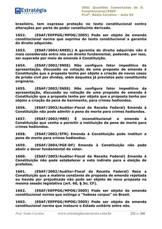 3001 Questões Comentadas de D.
Constitucional/ESAF
Profa
. Nádia Carolina – Aula 04
Prof. Nádia Carolina www.estrategiaconcursos.com.br 232 de 260
brasileiro, tem expressa proteção no texto constitucional contra
alterações por parte do poder constituinte derivado.
1652. (ESAF/EEPPGG/MPOG/2005) Pode ser objeto de emenda
constitucional norma que suprima do texto constitucional a garantia
do direito adquirido.
1653. (ESAF/2004/ANEEL) A garantia do direito adquirido não é
mais considerada entre nós um direito fundamental, podendo, por isso,
ser superada por meio de emenda à Constituição.
1654. (ESAF/2002/INSS) Não configura fator impeditivo da
apresentação, discussão ou votação de uma proposta de emenda à
Constituição que a proposta tenha por objeto a criação de novos casos
de prisão civil por dívidas, além daqueles já previstos pelo constituinte
originário.
1655. (ESAF/2002/INSS) Não configura fator impeditivo da
apresentação, discussão ou votação de uma proposta de emenda à
Constituição que a proposta tenha por objeto que a proposta tenha por
objeto a criação da pena de banimento, para crimes hediondos.
1656. (ESAF/2003/Auditor-Fiscal da Receita Federal) Emenda à
Constituição não pode admitir a pena de morte para crimes hediondos.
1657. (ESAF/2002/MRE) É inconstitucional a emenda à
Constituição que venha a permitir a instituição da pena de morte para
crimes hediondos.
1658. (ESAF/2002/STN) Emenda à Constituição pode instituir a
pena de morte para crimes hediondos.
1659. (ESAF/2004/PGE-DF) Emenda à Constituição não pode
abolir o dever fundamental de votar.
1660. (ESAF/2003/Auditor-Fiscal da Receita Federal) Emenda à
Constituição não pode estabelecer o voto indireto para a eleição de
prefeitos.
1661. (ESAF/2002/Auditor-Fiscal da Receita Federal) Reza a
Constituição que a matéria constante de proposta de emenda rejeitada
ou havida por prejudicada não pode ser objeto de nova proposta na
mesma sessão legislativa (art. 60, § 5o, CF).
1662. (ESAF/EEPPGG/MPOG/2005) Pode ser objeto de emenda
constitucional norma que extinga o “habeas corpus” no Brasil.
1663. (ESAF/EEPPGG/MPOG/2005) Pode ser objeto de emenda
constitucional norma que instaure o Estado unitário entre nós.
 