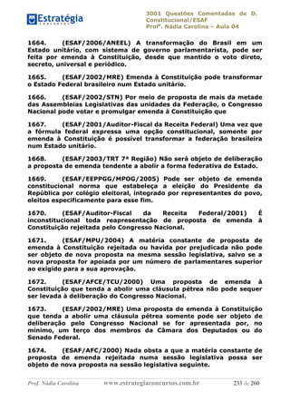 3001 Questões Comentadas de D.
Constitucional/ESAF
Profa
. Nádia Carolina – Aula 04
Prof. Nádia Carolina www.estrategiaconcursos.com.br 233 de 260
1664. (ESAF/2006/ANEEL) A transformação do Brasil em um
Estado unitário, com sistema de governo parlamentarista, pode ser
feita por emenda à Constituição, desde que mantido o voto direto,
secreto, universal e periódico.
1665. (ESAF/2002/MRE) Emenda à Constituição pode transformar
o Estado Federal brasileiro num Estado unitário.
1666. (ESAF/2002/STN) Por meio de proposta de mais da metade
das Assembleias Legislativas das unidades da Federação, o Congresso
Nacional pode votar e promulgar emenda à Constituição que
1667. (ESAF/2001/Auditor-Fiscal da Receita Federal) Uma vez que
a fórmula federal expressa uma opção constitucional, somente por
emenda à Constituição é possível transformar a federação brasileira
num Estado unitário.
1668. (ESAF/2003/TRT 7ª Região) Não será objeto de deliberação
a proposta de emenda tendente a abolir a forma federativa de Estado.
1669. (ESAF/EEPPGG/MPOG/2005) Pode ser objeto de emenda
constitucional norma que estabeleça a eleição do Presidente da
República por colégio eleitoral, integrado por representantes do povo,
eleitos especificamente para esse fim.
1670. (ESAF/Auditor-Fiscal da Receita Federal/2001) É
inconstitucional toda reapresentação de proposta de emenda à
Constituição rejeitada pelo Congresso Nacional.
1671. (ESAF/MPU/2004) A matéria constante de proposta de
emenda à Constituição rejeitada ou havida por prejudicada não pode
ser objeto de nova proposta na mesma sessão legislativa, salvo se a
nova proposta for apoiada por um número de parlamentares superior
ao exigido para a sua aprovação.
1672. (ESAF/AFCE/TCU/2000) Uma proposta de emenda à
Constituição que tenda a abolir uma cláusula pétrea não pode sequer
ser levada à deliberação do Congresso Nacional.
1673. (ESAF/2002/MRE) Uma proposta de emenda à Constituição
que tenda a abolir uma cláusula pétrea somente pode ser objeto de
deliberação pelo Congresso Nacional se for apresentada por, no
mínimo, um terço dos membros da Câmara dos Deputados ou do
Senado Federal.
1674. (ESAF/AFC/2000) Nada obsta a que a matéria constante de
proposta de emenda rejeitada numa sessão legislativa possa ser
objeto de nova proposta na sessão legislativa seguinte.
 