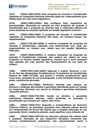 3001 Questões Comentadas de D.
Constitucional/ESAF
Profa
. Nádia Carolina – Aula 04
Prof. Nádia Carolina www.estrategiaconcursos.com.br 234 de 260
1675. (ESAF/2002/STN) Uma proposta de emenda à Constituição
rejeitada no Congresso Nacional somente pode ser reapresentada para
deliberação em uma outra legislatura.
1676. (ESAF/2002/INSS) Não configura fator impeditivo da
apresentação, discussão ou votação de uma proposta de emenda à
Constituição que a proposta de emenda seja a reiteração idêntica de
outra proposta de emenda rejeitada na sessão legislativa anterior.
1677. (ESAF/2002/MRE) A proposta de emenda à Constituição
rejeitada no Congresso Nacional não pode, em nenhum tempo, ser
reapresentada.
1678. (ESAF/TCE-RN/2000) A matéria constante de proposta de
emenda à Constituição, rejeitada num determinado ano, pode ser
reapresentada no mesmo ano, desde que em sessão legislativa
diferente.
1679. (ESAF/2006/ANEEL) A matéria constante de proposta de
emenda à Constituição rejeitada não poderá ser objeto de nova
proposta na mesma sessão legislativa, mesmo que a nova proposta
seja apoiada por três quintos dos Parlamentares da sua Casa de
origem.
1680. (ESAF/AFC/CGU/2003) Segundo a melhor doutrina, o art.
3o do Ato das Disposições Constitucionais Transitórias da Constituição
Federal de 1988 (CF/88), que previa a revisão constitucional após
cinco anos, contados de sua promulgação, é uma limitação temporal ao
poder constituinte derivado.
1681. (ESAF/AFC/2000) Nenhuma emenda que alargue ou
diminua o catálogo dos direitos e garantias individuais pode ser votada
no Congresso Nacional, por serem os direitos e garantias individuais
cláusulas pétreas.
1682. (ESAF/2000/TCE-RN) Sendo os direitos e garantias
individuais cláusulas pétreas, estão proibidas as emendas à
Constituição que tenham por objeto esse tema.
1683. (ESAF/1999/TCU) Segundo a jurisprudência do Supremo
Tribunal Federal, os princípios gravados com cláusula pétrea devem
ser interpretados de forma tão estrita que a simples alteração de sua
expressão literal, mediante emenda, pode significar uma violação da
1684. (ESAF/2004/PGE-DF) As cláusulas pétreas não inibem toda
e qualquer alteração da sua respectiva disciplina constante das
normas constitucionais originárias, não representando assim a
 