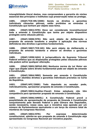 3001 Questões Comentadas de D.
Constitucional/ESAF
Profa
. Nádia Carolina – Aula 04
Prof. Nádia Carolina www.estrategiaconcursos.com.br 235 de 260
intangibilidade literal destas, mas compreendem a garantia do núcleo
essencial dos princípios e institutos cuja preservação nelas se protege.
1685. (ESAF/TCE-RN/2000) Sendo os direitos e garantias
individuais cláusulas pétreas, estão proibidas as emendas á
Constituição que tenham por objeto esse tema.
1686. (ESAF/2002/STN) Deve ser considerada inconstitucional
toda a emenda à Constituição que tenha por objeto dispositivo
protegido como cláusula pétrea.
1687. (ESAF/2008/STN) Não será objeto de deliberação a
proposta de emenda tendente a ampliar a aplicação das normas
definidoras dos direitos e garantias fundamentais.
1688. (ESAF/2007/TCE-GO) Não será objeto de deliberação a
proposta de emenda tendente a alterar os direitos e garantias
individuais.
1689. (ESAF/1998/AGU) A jurisprudência do Supremo Tribunal
Federal enfatiza que as disposições protegidas pelas cláusulas pétreas
não podem sofrer qualquer alteração.
1690. (ESAF/2005/SEFAZ-MG) Nenhuma norma da Lei Maior em
vigor que dispõe sobre direito fundamental pode ser objeto de emenda
à Constituição.
1691. (ESAF/2004/MRE) Somente por emenda à Constituição
podem ser abolidos direitos e garantias individuais previstos na Carta
da República.
1692. (ESAF/AFC/2000) Todo deputado ou senador pode,
individualmente, apresentar proposta de emenda à Constituição.
1693. (ESAF/2002/Auditor-Fiscal) Entes estaduais não têm
competência para apresentar proposta de emenda à Constituição.
1694. (ESAF/2006/ANEEL) A Constituição Federal prevê a
possibilidade de apresentação de proposta de Emenda à Constituição
conjuntamente pelo Senado Federal e pela Câmara dos Deputados,
sendo necessário, nesse caso, que a iniciativa seja apoiada por um
número de Parlamentares equivalente a um terço do número total de
membros do Congresso Nacional.
1695. (ESAF/2002/STN) Por expressa determinação
constitucional, admite-se que proposta de emenda à Constituição seja
apresentada no Congresso Nacional por iniciativa popular.
 