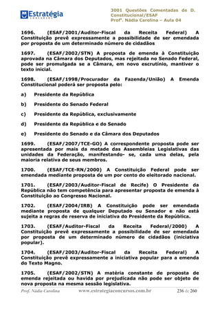 3001 Questões Comentadas de D.
Constitucional/ESAF
Profa
. Nádia Carolina – Aula 04
Prof. Nádia Carolina www.estrategiaconcursos.com.br 236 de 260
1696. (ESAF/2001/Auditor-Fiscal da Receita Federal) A
Constituição prevê expressamente a possibilidade de ser emendada
por proposta de um determinado número de cidadãos
1697. (ESAF/2002/STN) A proposta de emenda à Constituição
aprovada na Câmara dos Deputados, mas rejeitada no Senado Federal,
pode ser promulgada se a Câmara, em novo escrutínio, mantiver o
texto inicial.
1698. (ESAF/1998/Procurador da Fazenda/União) A Emenda
Constitucional poderá ser proposta pelo:
a) Presidente da República
b) Presidente do Senado Federal
c) Presidente da República, exclusivamente
d) Presidente da República e do Senado
e) Presidente do Senado e da Câmara dos Deputados
1699. (ESAF/2007/TCE-GO) A correspondente proposta pode ser
apresentada por mais da metade das Assembleias Legislativas das
unidades da Federação, manifestando- se, cada uma delas, pela
maioria relativa de seus membros.
1700. (ESAF/TCE-RN/2000) A Constituição Federal pode ser
emendada mediante proposta de um por cento do eleitorado nacional.
1701. (ESAF/2003/Auditor-Fiscal de Recife) O Presidente da
República não tem competência para apresentar proposta de emenda à
Constituição ao Congresso Nacional.
1702. (ESAF/2004/IRB) A Constituição pode ser emendada
mediante proposta de qualquer Deputado ou Senador e não está
sujeita a regras de reserva de iniciativa do Presidente da República.
1703. (ESAF/Auditor-Fiscal da Receita Federal/2000) A
Constituição prevê expressamente a possibilidade de ser emendada
por proposta de um determinado número de cidadãos (iniciativa
popular).
1704. (ESAF/2003/Auditor-Fiscal da Receita Federal) A
Constituição prevê expressamente a iniciativa popular para a emenda
do Texto Magno.
1705. (ESAF/2002/STN) A matéria constante de proposta de
emenda rejeitada ou havida por prejudicada não pode ser objeto de
nova proposta na mesma sessão legislativa.
 