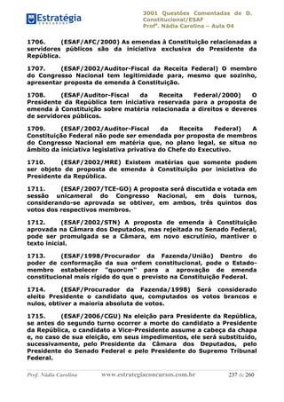 3001 Questões Comentadas de D.
Constitucional/ESAF
Profa
. Nádia Carolina – Aula 04
Prof. Nádia Carolina www.estrategiaconcursos.com.br 237 de 260
1706. (ESAF/AFC/2000) As emendas à Constituição relacionadas a
servidores públicos são da iniciativa exclusiva do Presidente da
República.
1707. (ESAF/2002/Auditor-Fiscal da Receita Federal) O membro
do Congresso Nacional tem legitimidade para, mesmo que sozinho,
apresentar proposta de emenda à Constituição.
1708. (ESAF/Auditor-Fiscal da Receita Federal/2000) O
Presidente da República tem iniciativa reservada para a proposta de
emenda à Constituição sobre matéria relacionada a direitos e deveres
de servidores públicos.
1709. (ESAF/2002/Auditor-Fiscal da Receita Federal) A
Constituição Federal não pode ser emendada por proposta de membros
do Congresso Nacional em matéria que, no plano legal, se situa no
âmbito da iniciativa legislativa privativa do Chefe do Executivo.
1710. (ESAF/2002/MRE) Existem matérias que somente podem
ser objeto de proposta de emenda à Constituição por iniciativa do
Presidente da República.
1711. (ESAF/2007/TCE-GO) A proposta será discutida e votada em
sessão unicameral do Congresso Nacional, em dois turnos,
considerando-se aprovada se obtiver, em ambos, três quintos dos
votos dos respectivos membros.
1712. (ESAF/2002/STN) A proposta de emenda à Constituição
aprovada na Câmara dos Deputados, mas rejeitada no Senado Federal,
pode ser promulgada se a Câmara, em novo escrutínio, mantiver o
texto inicial.
1713. (ESAF/1998/Procurador da Fazenda/União) Dentro do
poder de conformação da sua ordem constitucional, pode o Estado-
membro estabelecer "quorum" para a aprovação de emenda
constitucional mais rígido do que o previsto na Constituição Federal.
1714. (ESAF/Procurador da Fazenda/1998) Será considerado
eleito Presidente o candidato que, computados os votos brancos e
nulos, obtiver a maioria absoluta de votos.
1715. (ESAF/2006/CGU) Na eleição para Presidente da República,
se antes do segundo turno ocorrer a morte do candidato a Presidente
da República, o candidato a Vice-Presidente assume a cabeça da chapa
e, no caso de sua eleição, em seus impedimentos, ele será substituído,
sucessivamente, pelo Presidente da Câmara dos Deputados, pelo
Presidente do Senado Federal e pelo Presidente do Supremo Tribunal
Federal.
 