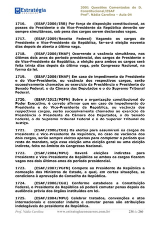 3001 Questões Comentadas de D.
Constitucional/ESAF
Profa
. Nádia Carolina – Aula 04
Prof. Nádia Carolina www.estrategiaconcursos.com.br 238 de 260
1716. (ESAF/2006/IRB) Por força de disposição constitucional, as
posses do Presidente e do Vice-Presidente da República deverão ser
sempre simultâneas, sob pena dos cargos serem declarados vagos.
1717. (ESAF/2009/Receita Federal) Vagando os cargos de
Presidente e Vice-Presidente da República, far-se-á eleição noventa
dias depois de aberta a última vaga.
1718. (ESAF/2006/ENAP) Ocorrendo a vacância simultânea, nos
últimos dois anos do período presidencial, dos cargos de Presidente e
de Vice-Presidente da República, a eleição para ambos os cargos será
feita trinta dias depois da última vaga, pelo Congresso Nacional, na
forma da lei.
1719. (ESAF/2006/ENAP) Em caso de impedimento do Presidente
e do Vice-Presidente, ou vacância dos respectivos cargos, serão
sucessivamente chamados ao exercício da Presidência o Presidente do
Senado Federal, o da Câmara dos Deputados e o do Supremo Tribunal
Federal.
1720. (ESAF/2012/PGFN) Sobre a organização constitucional do
Poder Executivo, é correto afirmar que em caso de impedimento do
Presidente e do Vice-Presidente da República, ou vacância dos
respectivos cargos, serão sucessivamente chamados ao exercício da
Presidência o Presidente da Câmara dos Deputados, o do Senado
Federal, o do Supremo Tribunal Federal e o do Superior Tribunal de
Justiça.
1721. (ESAF/2006/CGU) Os eleitos para assumirem os cargos de
Presidente e Vice-Presidente da República, no caso de vacância dos
dois cargos, serão sempre eleitos apenas para completar o período que
resta do mandato, seja essa eleição uma eleição geral ou uma eleição
indireta, feita no âmbito do Congresso Nacional.
1722. (ESAF/2004/MPU) Haverá eleições indiretas para
Presidente e Vice-Presidente da República se ambos os cargos ficarem
vagos nos dois últimos anos do período presidencial.
1723. (ESAF/2007/PGFN) Compete ao Presidente da República a
nomeação dos Ministros de Estado, a qual, em certas situações, se
condiciona à aprovação do Conselho da República.
1724. (ESAF/2006/CGU) Conforme estabelece a Constituição
Federal, o Presidente da República só poderá comutar penas depois da
audiência prévia dos órgãos instituídos em lei.
1725. (ESAF/2004/MPU) Celebrar tratados, convenções e atos
internacionais e conceder indulto e comutar penas são atribuições
indelegáveis do presidente da República.
 