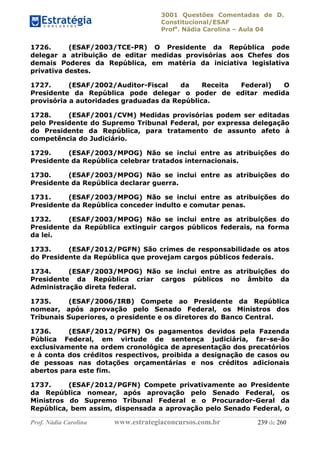 3001 Questões Comentadas de D.
Constitucional/ESAF
Profa
. Nádia Carolina – Aula 04
Prof. Nádia Carolina www.estrategiaconcursos.com.br 239 de 260
1726. (ESAF/2003/TCE-PR) O Presidente da República pode
delegar a atribuição de editar medidas provisórias aos Chefes dos
demais Poderes da República, em matéria da iniciativa legislativa
privativa destes.
1727. (ESAF/2002/Auditor-Fiscal da Receita Federal) O
Presidente da República pode delegar o poder de editar medida
provisória a autoridades graduadas da República.
1728. (ESAF/2001/CVM) Medidas provisórias podem ser editadas
pelo Presidente do Supremo Tribunal Federal, por expressa delegação
do Presidente da República, para tratamento de assunto afeto à
competência do Judiciário.
1729. (ESAF/2003/MPOG) Não se inclui entre as atribuições do
Presidente da República celebrar tratados internacionais.
1730. (ESAF/2003/MPOG) Não se inclui entre as atribuições do
Presidente da República declarar guerra.
1731. (ESAF/2003/MPOG) Não se inclui entre as atribuições do
Presidente da República conceder indulto e comutar penas.
1732. (ESAF/2003/MPOG) Não se inclui entre as atribuições do
Presidente da República extinguir cargos públicos federais, na forma
da lei.
1733. (ESAF/2012/PGFN) São crimes de responsabilidade os atos
do Presidente da República que provejam cargos públicos federais.
1734. (ESAF/2003/MPOG) Não se inclui entre as atribuições do
Presidente da República criar cargos públicos no âmbito da
Administração direta federal.
1735. (ESAF/2006/IRB) Compete ao Presidente da República
nomear, após aprovação pelo Senado Federal, os Ministros dos
Tribunais Superiores, o presidente e os diretores do Banco Central.
1736. (ESAF/2012/PGFN) Os pagamentos devidos pela Fazenda
Pública Federal, em virtude de sentença judiciária, far-se-ão
exclusivamente na ordem cronológica de apresentação dos precatórios
e à conta dos créditos respectivos, proibida a designação de casos ou
de pessoas nas dotações orçamentárias e nos créditos adicionais
abertos para este fim.
1737. (ESAF/2012/PGFN) Compete privativamente ao Presidente
da República nomear, após aprovação pelo Senado Federal, os
Ministros do Supremo Tribunal Federal e o Procurador-Geral da
República, bem assim, dispensada a aprovação pelo Senado Federal, o
 