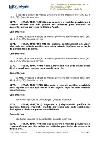 3001 Questões Comentadas de D.
Constitucional/ESAF
Profa
. Nádia Carolina – Aula 04
Prof. Nádia Carolina www.estrategiaconcursos.com.br 24 de 260
É vedada a edição de medida provisória sobre processo civil (art. 62, §
1º, I, CF). Questão incorreta.
1270. (ESAF/2004/MRE) No que se refere a medidas provisórias, é
correto afirmar que não podem ser editadas para diminuir ou
aumentar penas previstas no Código Penal.
Comentários:
De fato, é vedada a edição de medida provisória sobre direito penal (art.
62, § 1º, I, CF). Questão correta.
1271. (ESAF/2003/TCE-PR) No sistema constitucional em vigor,
não pode ser editada medida provisória criando hipótese de extinção
de punibilidade de crime.
Comentários:
De fato, é vedada a edição de medida provisória sobre direito penal (art.
62, § 1º, I, CF). Questão correta.
1272. (ESAF/2004/MPU) Medida provisória não pode dispor sobre
direito penal, nem mesmo para beneficiar o réu.
Comentários:
De fato, é vedada a edição de medida provisória sobre direito penal (art.
62, § 1º, I, CF). Questão correta.
1273. (ESAF/2004/MPU) Não cabe o uso de medida provisória
para regular assunto que venha a ser objeto, hoje, de uma emenda
constitucional.
Comentários:
Não há tal vedação na Constituição. Questão incorreta.
1274. (ESAF/1999/TCU) Segundo a jurisprudência pacífica do
Supremo Tribunal Federal, medida provisória não pode estabelecer
limitações a direitos e garantias individuais.
Comentários:
Não há tal vedação na Constituição. Questão incorreta.
1275. (ESAF/2004/MRE) No que se refere a medidas provisórias, é
correto afirmar que não podem ser editadas para tratar de assunto de
direito civil.
 