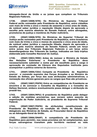 3001 Questões Comentadas de D.
Constitucional/ESAF
Profa
. Nádia Carolina – Aula 04
Prof. Nádia Carolina www.estrategiaconcursos.com.br 240 de 260
Advogado-Geral da União e os juízes que compõem os Tribunais
Regionais Federais.
1738. (ESAF/2008/STN) Os Ministros do Supremo Tribunal
Federal serão nomeados pelo Presidente da República, entre cidadãos
com mais de trinta e cinco e menos de sessenta e cinco anos de idade,
de notável saber jurídico e reputação ilibada depois de aprovada a
escolha pela maioria absoluta do Senado Federal, entre advogados,
promotores de justiça e membros do Poder Judiciário.
1739. (ESAF/2008/STN) Os Ministros do Superior Tribunal de
Justiça serão nomeados pelo Presidente da República, entre brasileiros
com mais de trinta e cinco e menos de sessenta e cinco anos de idade,
de notável saber jurídico e reputação ilibada, depois de aprovada a
escolha pela maioria absoluta do Senado Federal, sendo um terço
entre juízes dos Tribunais Regionais Federais e um terço entre
desembargadores dos Tribunais de Justiça, indicados em lista tríplice
elaborada pelo Conselho Nacional de Justiça.
1740. (ESAF/2002/MRE) Antes de nomear o Ministro de Estado
das Relações Exteriores o Presidente da República deve
necessariamente submeter o nome por ele escolhido para o cargo à
aprovação de comissão da Câmara dos Deputados instituída para
acompanhar a política externa do Governo.
1741. (ESAF/2006/CGU) Compete ao Presidente da República
exercer o comando supremo das Forças Armadas e ao Ministro de
Estado da Defesa, por força das suas atribuições administrativas, a
nomeação dos oficiais-generais para os cargos que lhes são privativos.
1742. (ESAF/2007/PGFN) Entre as competências do Presidente se
encontra a de convocar o Conselho da República e o Conselho de
Defesa Nacional, embora eventualmente possa delegar a atribuição de
presidi-los.
1743. (ESAF/2004/MPU) O presidente da República pode delegar
a edição de medidas provisórias, que versem sobre assunto de
organização do Poder Judiciário, ao presidente do Supremo Tribunal
Federal.
1744. (ESAF/2007/PGFN) As atribuições constitucionais do
Presidente da República na condição de Chefe de Estado são
delegáveis aos Ministros de Estado, ao Procurador-Geral da República
ou ao Advogado-Geral da União.
1745. (ESAF/2006/ENAP) A competência do Presidente da
República para permitir, nos casos previstos em lei complementar, que
forças estrangeiras transitem pelo território nacional ou nele
 