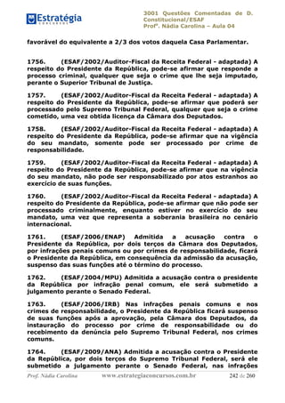 3001 Questões Comentadas de D.
Constitucional/ESAF
Profa
. Nádia Carolina – Aula 04
Prof. Nádia Carolina www.estrategiaconcursos.com.br 242 de 260
favorável do equivalente a 2/3 dos votos daquela Casa Parlamentar.
1756. (ESAF/2002/Auditor-Fiscal da Receita Federal - adaptada) A
respeito do Presidente da República, pode-se afirmar que responde a
processo criminal, qualquer que seja o crime que lhe seja imputado,
perante o Superior Tribunal de Justiça.
1757. (ESAF/2002/Auditor-Fiscal da Receita Federal - adaptada) A
respeito do Presidente da República, pode-se afirmar que poderá ser
processado pelo Supremo Tribunal Federal, qualquer que seja o crime
cometido, uma vez obtida licença da Câmara dos Deputados.
1758. (ESAF/2002/Auditor-Fiscal da Receita Federal - adaptada) A
respeito do Presidente da República, pode-se afirmar que na vigência
do seu mandato, somente pode ser processado por crime de
responsabilidade.
1759. (ESAF/2002/Auditor-Fiscal da Receita Federal - adaptada) A
respeito do Presidente da República, pode-se afirmar que na vigência
do seu mandato, não pode ser responsabilizado por atos estranhos ao
exercício de suas funções.
1760. (ESAF/2002/Auditor-Fiscal da Receita Federal - adaptada) A
respeito do Presidente da República, pode-se afirmar que não pode ser
processado criminalmente, enquanto estiver no exercício do seu
mandato, uma vez que representa a soberania brasileira no cenário
internacional.
1761. (ESAF/2006/ENAP) Admitida a acusação contra o
Presidente da República, por dois terços da Câmara dos Deputados,
por infrações penais comuns ou por crimes de responsabilidade, ficará
o Presidente da República, em consequência da admissão da acusação,
suspenso das suas funções até o término do processo.
1762. (ESAF/2004/MPU) Admitida a acusação contra o presidente
da República por infração penal comum, ele será submetido a
julgamento perante o Senado Federal.
1763. (ESAF/2006/IRB) Nas infrações penais comuns e nos
crimes de responsabilidade, o Presidente da República ficará suspenso
de suas funções após a aprovação, pela Câmara dos Deputados, da
instauração do processo por crime de responsabilidade ou do
recebimento da denúncia pelo Supremo Tribunal Federal, nos crimes
comuns.
1764. (ESAF/2009/ANA) Admitida a acusação contra o Presidente
da República, por dois terços do Supremo Tribunal Federal, será ele
submetido a julgamento perante o Senado Federal, nas infrações
 