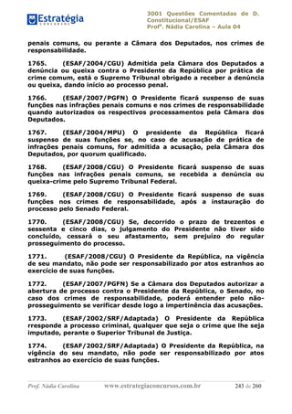 3001 Questões Comentadas de D.
Constitucional/ESAF
Profa
. Nádia Carolina – Aula 04
Prof. Nádia Carolina www.estrategiaconcursos.com.br 243 de 260
penais comuns, ou perante a Câmara dos Deputados, nos crimes de
responsabilidade.
1765. (ESAF/2004/CGU) Admitida pela Câmara dos Deputados a
denúncia ou queixa contra o Presidente da República por prática de
crime comum, está o Supremo Tribunal obrigado a receber a denúncia
ou queixa, dando início ao processo penal.
1766. (ESAF/2007/PGFN) O Presidente ficará suspenso de suas
funções nas infrações penais comuns e nos crimes de responsabilidade
quando autorizados os respectivos processamentos pela Câmara dos
Deputados.
1767. (ESAF/2004/MPU) O presidente da República ficará
suspenso de suas funções se, no caso de acusação de prática de
infrações penais comuns, for admitida a acusação, pela Câmara dos
Deputados, por quorum qualificado.
1768. (ESAF/2008/CGU) O Presidente ficará suspenso de suas
funções nas infrações penais comuns, se recebida a denúncia ou
queixa-crime pelo Supremo Tribunal Federal.
1769. (ESAF/2008/CGU) O Presidente ficará suspenso de suas
funções nos crimes de responsabilidade, após a instauração do
processo pelo Senado Federal.
1770. (ESAF/2008/CGU) Se, decorrido o prazo de trezentos e
sessenta e cinco dias, o julgamento do Presidente não tiver sido
concluído, cessará o seu afastamento, sem prejuízo do regular
prosseguimento do processo.
1771. (ESAF/2008/CGU) O Presidente da República, na vigência
de seu mandato, não pode ser responsabilizado por atos estranhos ao
exercício de suas funções.
1772. (ESAF/2007/PGFN) Se a Câmara dos Deputados autorizar a
abertura de processo contra o Presidente da República, o Senado, no
caso dos crimes de responsabilidade, poderá entender pelo não-
prosseguimento se verificar desde logo a impertinência das acusações.
1773. (ESAF/2002/SRF/Adaptada) O Presidente da República
rresponde a processo criminal, qualquer que seja o crime que lhe seja
imputado, perante o Superior Tribunal de Justiça.
1774. (ESAF/2002/SRF/Adaptada) O Presidente da República, na
vigência do seu mandato, não pode ser responsabilizado por atos
estranhos ao exercício de suas funções.
 