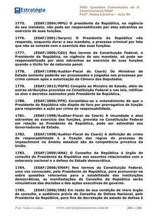 3001 Questões Comentadas de D.
Constitucional/ESAF
Profa
. Nádia Carolina – Aula 04
Prof. Nádia Carolina www.estrategiaconcursos.com.br 244 de 260
1775. (ESAF/2004/MPU) O presidente da República, na vigência
do seu mandato, não pode ser responsabilizado por atos estranhos ao
exercício de suas funções.
1776. (ESAF/2001/Serpro) O Presidente da República não
responde, enquanto durar o seu mandato, a processo criminal por fato
que não se conecte com o exercício das suas funções.
1777. (ESAF/2006/CGU) Nos termos da Constituição Federal, o
Presidente da República, na vigência de seu mandato, só pode ser
responsabilizado por atos estranhos ao exercício de suas funções
quando o ilícito for de natureza penal.
1778. (ESAF/1998/Auditor-Fiscal do Ceará) Os Ministros de
Estado somente poderão ser processados e julgados nos processos por
crime comum após a autorização da Câmara dos Deputados.
1779. (ESAF/2012/PGFN) Compete ao Ministro de Estado, além de
outras atribuições previstas na Constituição Federal e nas leis, retificar
os atos e decretos assinados pelo Presidente da República.
1780. (ESAF/2006/PFN) Consolidou-se o entendimento de que o
Presidente da República não dispõe de foro por prerrogativa de função
para responder a ação por crime de responsabilidade.
1781. (ESAF/1998/Auditor-Fiscal do Ceará) A imunidade a atos
estranhos ao exercício das funções, prevista na Constituição Federal
em relação ao Presidente da República, pode ser estendida aos
Governadores de Estado.
1782. (ESAF/1998/Auditor-Fiscal do Ceará) A definição de crime
de responsabilidade e a fixação das regras do processo de
impeachment no âmbito estadual são da competência privativa da
União.
1783. (ESAF/2009/ANA) O Conselho da República é órgão de
consulta do Presidente da República nos assuntos relacionados com a
soberania nacional e a defesa do Estado democrático.
1784. (ESAF/2006/ENAP) Nos termos da Constituição Federal,
uma vez convocado, pelo Presidente da República, para pronunciar-se
sobre questões relevantes para a estabilidade das instituições
democráticas, as manifestações do Conselho da República serão
vinculativas das decisões e das ações executivas do governo.
1785. (ESAF/2006/IRB) Em razão de sua condição de mero órgão
de consulta, a audiência prévia do Conselho de Defesa Nacional, pelo
Presidente da República, para fins de decretação do estado de defesa é
 