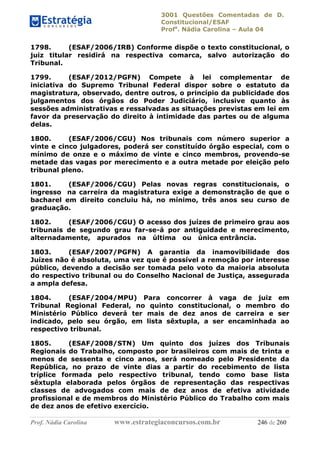 3001 Questões Comentadas de D.
Constitucional/ESAF
Profa
. Nádia Carolina – Aula 04
Prof. Nádia Carolina www.estrategiaconcursos.com.br 246 de 260
1798. (ESAF/2006/IRB) Conforme dispõe o texto constitucional, o
juiz titular residirá na respectiva comarca, salvo autorização do
Tribunal.
1799. (ESAF/2012/PGFN) Compete à lei complementar de
iniciativa do Supremo Tribunal Federal dispor sobre o estatuto da
magistratura, observado, dentre outros, o princípio da publicidade dos
julgamentos dos órgãos do Poder Judiciário, inclusive quanto às
sessões administrativas e ressalvadas as situações previstas em lei em
favor da preservação do direito à intimidade das partes ou de alguma
delas.
1800. (ESAF/2006/CGU) Nos tribunais com número superior a
vinte e cinco julgadores, poderá ser constituído órgão especial, com o
mínimo de onze e o máximo de vinte e cinco membros, provendo-se
metade das vagas por merecimento e a outra metade por eleição pelo
tribunal pleno.
1801. (ESAF/2006/CGU) Pelas novas regras constitucionais, o
ingresso na carreira da magistratura exige a demonstração de que o
bacharel em direito concluiu há, no mínimo, três anos seu curso de
graduação.
1802. (ESAF/2006/CGU) O acesso dos juízes de primeiro grau aos
tribunais de segundo grau far-se-á por antiguidade e merecimento,
alternadamente, apurados na última ou única entrância.
1803. (ESAF/2007/PGFN) A garantia da inamovibilidade dos
Juízes não é absoluta, uma vez que é possível a remoção por interesse
público, devendo a decisão ser tomada pelo voto da maioria absoluta
do respectivo tribunal ou do Conselho Nacional de Justiça, assegurada
a ampla defesa.
1804. (ESAF/2004/MPU) Para concorrer à vaga de juiz em
Tribunal Regional Federal, no quinto constitucional, o membro do
Ministério Público deverá ter mais de dez anos de carreira e ser
indicado, pelo seu órgão, em lista sêxtupla, a ser encaminhada ao
respectivo tribunal.
1805. (ESAF/2008/STN) Um quinto dos juízes dos Tribunais
Regionais do Trabalho, composto por brasileiros com mais de trinta e
menos de sessenta e cinco anos, será nomeado pelo Presidente da
República, no prazo de vinte dias a partir do recebimento de lista
tríplice formada pelo respectivo tribunal, tendo como base lista
sêxtupla elaborada pelos órgãos de representação das respectivas
classes de advogados com mais de dez anos de efetiva atividade
profissional e de membros do Ministério Público do Trabalho com mais
de dez anos de efetivo exercício.
 