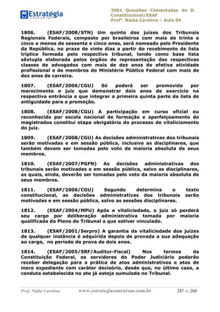 3001 Questões Comentadas de D.
Constitucional/ESAF
Profa
. Nádia Carolina – Aula 04
Prof. Nádia Carolina www.estrategiaconcursos.com.br 247 de 260
1806. (ESAF/2008/STN) Um quinto dos juízes dos Tribunais
Regionais Federais, composto por brasileiros com mais de trinta e
cinco e menos de sessenta e cinco anos, será nomeado pelo Presidente
da República, no prazo de vinte dias a partir do recebimento de lista
tríplice formada pelo respectivo tribunal, tendo como base lista
sêxtupla elaborada pelos órgãos de representação das respectivas
classes de advogados com mais de dez anos de efetiva atividade
profissional e de membros do Ministério Público Federal com mais de
dez anos de carreira.
1807. (ESAF/2006/CGU) Só poderá ser promovido por
merecimento o juiz que demonstrar dois anos de exercício na
respectiva entrância e que integrar a primeira quinta parte da lista de
antiguidade para a promoção.
1808. (ESAF/2008/CGU) A participação em curso oficial ou
reconhecido por escola nacional de formação e aperfeiçoamento de
magistrados constitui etapa obrigatória do processo de vitaliciamento
do juiz.
1809. (ESAF/2008/CGU) As decisões administrativas dos tribunais
serão motivadas e em sessão pública, inclusive as disciplinares, que
também devem ser tomadas pelo voto da maioria absoluta de seus
membros.
1810. (ESAF/2007/PGFN) As decisões administrativas dos
tribunais serão motivadas e em sessão pública, salvo as disciplinares,
as quais, ainda, deverão ser tomadas pelo voto da maioria absoluta de
seus membros.
1811. (ESAF/2006/CGU) Segundo determina o texto
constitucional, as decisões administrativas dos tribunais serão
motivadas e em sessão pública, salvo as sessões disciplinares.
1812. (ESAF/2004/MPU) Após a vitaliciedade, o juiz só perderá
seu cargo por deliberação administrativa tomada por maioria
qualificada do Pleno do Tribunal a que estiver vinculado.
1813. (ESAF/2001/Serpro) A garantia da vitaliciedade dos juízes
de qualquer instância é adquirida depois de provada a sua adequação
ao cargo, no período de prova de dois anos.
1814. (ESAF/2005/SRF/Auditor-Fiscal) Nos termos da
Constituição Federal, os servidores do Poder Judiciário poderão
receber delegação para a prática de atos administrativos e atos de
mero expediente com caráter decisório, desde que, no último caso, a
conduta estabelecida no ato já esteja sumulada no Tribunal.
 