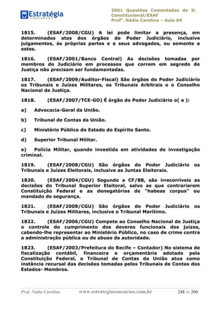 3001 Questões Comentadas de D.
Constitucional/ESAF
Profa
. Nádia Carolina – Aula 04
Prof. Nádia Carolina www.estrategiaconcursos.com.br 248 de 260
1815. (ESAF/2008/CGU) A lei pode limitar a presença, em
determinados atos dos órgãos do Poder Judiciário, inclusive
julgamentos, às próprias partes e a seus advogados, ou somente a
estes.
1816. (ESAF/2001/Banco Central) As decisões tomadas por
membros do Judiciário em processos que correm em segredo de
Justiça não precisam ser fundamentadas.
1817. (ESAF/2009/Auditor-Fiscal) São órgãos do Poder Judiciário
os Tribunais e Juízes Militares, os Tribunais Arbitrais e o Conselho
Nacional de Justiça.
1818. (ESAF/2007/TCE-GO) É órgão do Poder Judiciário o( a ):
a) Advocacia-Geral da União.
b) Tribunal de Contas da União.
c) Ministério Público do Estado do Espírito Santo.
d) Superior Tribunal Militar.
e) Polícia Militar, quando investida em atividades de investigação
criminal.
1819. (ESAF/2008/CGU) São órgãos do Poder Judiciário os
Tribunais e Juízes Eleitorais, inclusive as Juntas Eleitorais.
1820. (ESAF/2004/CGU) Segundo a CF/88, são irrecorríveis as
decisões do Tribunal Superior Eleitoral, salvo as que contrariarem
Constituição Federal e as denegatórias de “habeas corpus” ou
mandado de segurança.
1821. (ESAF/2008/CGU) São órgãos do Poder Judiciário os
Tribunais e Juízes Militares, inclusive o Tribunal Marítimo.
1822. (ESAF/2006/CGU) Compete ao Conselho Nacional de Justiça
o controle do cumprimento dos deveres funcionais dos juízes,
cabendo-lhe representar ao Ministério Público, no caso de crime contra
a administração pública ou de abuso de autoridade.
1823. (ESAF/2003/Prefeitura do Recife – Contador) No sistema de
fiscalização contábil, financeira e orçamentária adotado pela
Constituição Federal, o Tribunal de Contas da União atua como
instância recursal das decisões tomadas pelos Tribunais de Contas dos
Estados- Membros.
 