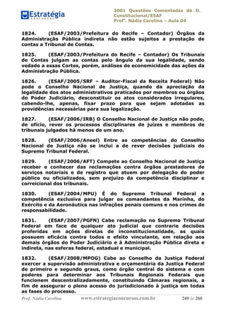 3001 Questões Comentadas de D.
Constitucional/ESAF
Profa
. Nádia Carolina – Aula 04
Prof. Nádia Carolina www.estrategiaconcursos.com.br 249 de 260
1824. (ESAF/2003/Prefeitura do Recife – Contador) Órgãos da
Administração Pública indireta não estão sujeitos a prestação de
contas a Tribunal de Contas.
1825. (ESAF/2003/Prefeitura do Recife – Contador) Os Tribunais
de Contas julgam as contas pelo ângulo da sua legalidade, sendo
vedado a essas Cortes, porém, análises de economicidade das ações da
Administração Pública.
1826. (ESAF/2005/SRF – Auditor-Fiscal da Receita Federal) Não
pode o Conselho Nacional de Justiça, quando da apreciação da
legalidade dos atos administrativos praticados por membros ou órgãos
do Poder Judiciário, desconstituir os atos considerados irregulares,
cabendo-lhe, apenas, fixar prazo para que sejam adotadas as
providências necessárias para sua legalização.
1827. (ESAF/2006/IRB) O Conselho Nacional de Justiça não pode,
de ofício, rever os processos disciplinares de juízes e membros de
tribunais julgados há menos de um ano.
1828. (ESAF/2006/Aneel) Entre as competências do Conselho
Nacional de Justiça não se inclui a de rever decisões judiciais do
Supremo Tribunal Federal.
1829. (ESAF/2006/AFT) Compete ao Conselho Nacional de Justiça
receber e conhecer das reclamações contra órgãos prestadores de
serviços notariais e de registro que atuem por delegação do poder
público ou oficializados, sem prejuízo da competência disciplinar e
correicional dos tribunais.
1830. (ESAF/2004/MPU) É do Supremo Tribunal Federal a
competência exclusiva para julgar os comandantes da Marinha, do
Exército e da Aeronáutica nas infrações penais comuns e nos crimes de
responsabilidade.
1831. (ESAF/2007/PGFN) Cabe reclamação no Supremo Tribunal
Federal em face de qualquer ato judicial que contrarie decisões
proferidas em ações diretas de inconstitucionalidade, as quais
possuem eficácia contra todos e efeito vinculante, em relação aos
demais órgãos do Poder Judiciário e à Administração Pública direta e
indireta, nas esferas federal, estadual e municipal.
1832. (ESAF/2008/MPOG) Cabe ao Conselho da Justiça Federal
exercer a supervisão administrativa e orçamentária da Justiça Federal
de primeiro e segundo graus, como órgão central do sistema e com
poderes para determinar aos Tribunais Regionais Federais que
funcionem descentralizadamente, constituindo Câmaras regionais, a
fim de assegurar o pleno acesso do jurisdicionado à justiça em todas
as fases do processo.
 