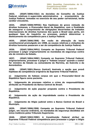 3001 Questões Comentadas de D.
Constitucional/ESAF
Profa
. Nádia Carolina – Aula 04
Prof. Nádia Carolina www.estrategiaconcursos.com.br 250 de 260
1833. (ESAF/2006/CGU) As decisões do Conselho da Justiça
Federal, relativas à supervisão administrativa e orçamentária da
Justiça Federal, tomadas no exercício de seu poder correicional, terão
caráter vinculante.
1834. (ESAF/2008/MPOG) Nas hipóteses de grave violação de
direitos humanos, o Procurador-Geral da República, com a finalidade
de assegurar o cumprimento de obrigações decorrentes de tratados
internacionais de direitos humanos dos quais o Brasil seja parte, em
qualquer fase do inquérito ou processo, poderá determinar o
deslocamento da competência para a Justiça Federal.
1835. (ESAF/2006/IRB) Em razão de alteração do texto
constitucional promulgado em 1988, as causas relativas a violações de
direitos humanos passaram a ser de competência da Justiça Federal.
1836. (ESAF/2004/MPU) Compete ao Supremo Tribunal Federal
processar e julgar originariamente os mandados de segurança contra
ato de ministro de Estado.
1837. (ESAF/2004/MRE) Compete ao Supremo Tribunal Federal,
originariamente, processar e julgar o “habeas corpus” quando o coator
for ministro de Estado ou comandante da Marinha, do Exército e da
Aeronáutica.
1838. (ESAF/2001/Banco Central) Assinale a opção que prevê
hipótese de competência originária do Supremo Tribunal Federal.
a) Julgamento de habeas corpus em que o Procurador-Geral da
República figura como paciente.
b) Julgamento de processo relativo a crime de responsabilidade
atribuído ao Presidente do Banco Central do Brasil.
c) Julgamento de ação popular proposta contra o Presidente da
República.
d) Julgamento de ação de improbidade contra o Presidente da
República.
e) Julgamento de litígio judicial entre o Banco Central do Brasil e
Município.
1839. (ESAF/2006/IRB) Compete ao Supremo Tribunal Federal
julgar, em recurso ordinário, os mandados de segurança decididos em
única instância pelos Tribunais Superiores.
1840. (ESAF/2002/MRE) A Constituição Federal atribui ao
Supremo Tribunal Federal competência para processar e julgar o litígio
 