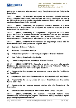 3001 Questões Comentadas de D.
Constitucional/ESAF
Profa
. Nádia Carolina – Aula 04
Prof. Nádia Carolina www.estrategiaconcursos.com.br 251 de 260
entre um organismo internacional e um Estado-membro da Federação
brasileira.
1841. (ESAF/2012/PGFN) Compete ao Supremo Tribunal Federal
julgar, mediante recurso extraordinário, as causas decididas em única
ou última instância, quando a decisão recorrida julgar válida lei local
contestada em face de lei federal.
1842. (ESAF/2002/STN) O Supremo Tribunal Federal é o foro
próprio para o julgamento de mandado de segurança contra ato do
Presidente da República.
1843. (ESAF/2003/AFT) A competência originária do STF para
julgar as causas e os conflitos entre autarquias da União e os Estados
não se restringe aos conflitos de atribuições que possam,
potencialmente, comprometer a harmonia do pacto federativo.
1844. (ESAF/2004/MPU) O mandado de segurança contra ato do
Procurador-Geral da República é julgado pelo:
a) Supremo Tribunal Federal.
b) Superior Tribunal de Justiça.
c) Tribunal Regional Federal com jurisdição no Distrito Federal.
d) Juiz Federal de primeira instância.
e) Conselho Superior do Ministério Público Federal.
1845. (ESAF/2004/MPU) Assinale a opção em que não consta
hipótese de competência originária do Supremo Tribunal Federal,
fixada expressamente na Constituição de 1988.
a) Julgamento de mandado de segurança contra ato do Presidente
da República.
b) Julgamento de habeas data contra ato do Presidente da República.
c) Julgamento de ação popular em que o Presidente da República
figura como réu.
d) Julgamento de habeas corpus contra ato do Presidente da
República.
e) Julgamento do Presidente da República por crimes comuns.
1846. (ESAF/2002/STN) O Supremo Tribunal Federal tem
competência exclusiva para julgar o Presidente da República nas ações
populares propostas contra ele.
 