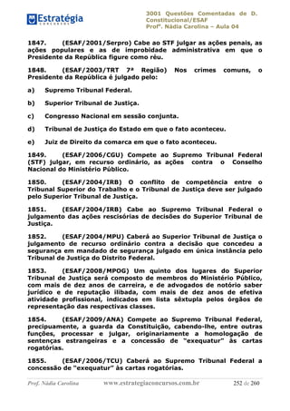 3001 Questões Comentadas de D.
Constitucional/ESAF
Profa
. Nádia Carolina – Aula 04
Prof. Nádia Carolina www.estrategiaconcursos.com.br 252 de 260
1847. (ESAF/2001/Serpro) Cabe ao STF julgar as ações penais, as
ações populares e as de improbidade administrativa em que o
Presidente da República figure como réu.
1848. (ESAF/2003/TRT 7ª Região) Nos crimes comuns, o
Presidente da República é julgado pelo:
a) Supremo Tribunal Federal.
b) Superior Tribunal de Justiça.
c) Congresso Nacional em sessão conjunta.
d) Tribunal de Justiça do Estado em que o fato aconteceu.
e) Juiz de Direito da comarca em que o fato aconteceu.
1849. (ESAF/2006/CGU) Compete ao Supremo Tribunal Federal
(STF) julgar, em recurso ordinário, as ações contra o Conselho
Nacional do Ministério Público.
1850. (ESAF/2004/IRB) O conflito de competência entre o
Tribunal Superior do Trabalho e o Tribunal de Justiça deve ser julgado
pelo Superior Tribunal de Justiça.
1851. (ESAF/2004/IRB) Cabe ao Supremo Tribunal Federal o
julgamento das ações rescisórias de decisões do Superior Tribunal de
Justiça.
1852. (ESAF/2004/MPU) Caberá ao Superior Tribunal de Justiça o
julgamento de recurso ordinário contra a decisão que concedeu a
segurança em mandado de segurança julgado em única instância pelo
Tribunal de Justiça do Distrito Federal.
1853. (ESAF/2008/MPOG) Um quinto dos lugares do Superior
Tribunal de Justiça será composto de membros do Ministério Público,
com mais de dez anos de carreira, e de advogados de notório saber
jurídico e de reputação ilibada, com mais de dez anos de efetiva
atividade profissional, indicados em lista sêxtupla pelos órgãos de
representação das respectivas classes.
1854. (ESAF/2009/ANA) Compete ao Supremo Tribunal Federal,
precipuamente, a guarda da Constituição, cabendo-lhe, entre outras
funções, processar e julgar, originariamente a homologação de
sentenças estrangeiras e a concessão de “exequatur” às cartas
rogatórias.
1855. (ESAF/2006/TCU) Caberá ao Supremo Tribunal Federal a
concessão de “exequatur” às cartas rogatórias.
 