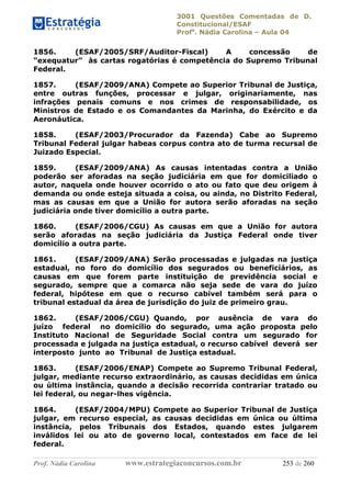 3001 Questões Comentadas de D.
Constitucional/ESAF
Profa
. Nádia Carolina – Aula 04
Prof. Nádia Carolina www.estrategiaconcursos.com.br 253 de 260
1856. (ESAF/2005/SRF/Auditor-Fiscal) A concessão de
“exequatur” às cartas rogatórias é competência do Supremo Tribunal
Federal.
1857. (ESAF/2009/ANA) Compete ao Superior Tribunal de Justiça,
entre outras funções, processar e julgar, originariamente, nas
infrações penais comuns e nos crimes de responsabilidade, os
Ministros de Estado e os Comandantes da Marinha, do Exército e da
Aeronáutica.
1858. (ESAF/2003/Procurador da Fazenda) Cabe ao Supremo
Tribunal Federal julgar habeas corpus contra ato de turma recursal de
Juizado Especial.
1859. (ESAF/2009/ANA) As causas intentadas contra a União
poderão ser aforadas na seção judiciária em que for domiciliado o
autor, naquela onde houver ocorrido o ato ou fato que deu origem à
demanda ou onde esteja situada a coisa, ou ainda, no Distrito Federal,
mas as causas em que a União for autora serão aforadas na seção
judiciária onde tiver domicílio a outra parte.
1860. (ESAF/2006/CGU) As causas em que a União for autora
serão aforadas na seção judiciária da Justiça Federal onde tiver
domicílio a outra parte.
1861. (ESAF/2009/ANA) Serão processadas e julgadas na justiça
estadual, no foro do domicílio dos segurados ou beneficiários, as
causas em que forem parte instituição de previdência social e
segurado, sempre que a comarca não seja sede de vara do juízo
federal, hipótese em que o recurso cabível também será para o
tribunal estadual da área de jurisdição do juiz de primeiro grau.
1862. (ESAF/2006/CGU) Quando, por ausência de vara do
juízo federal no domicílio do segurado, uma ação proposta pelo
Instituto Nacional de Seguridade Social contra um segurado for
processada e julgada na justiça estadual, o recurso cabível deverá ser
interposto junto ao Tribunal de Justiça estadual.
1863. (ESAF/2006/ENAP) Compete ao Supremo Tribunal Federal,
julgar, mediante recurso extraordinário, as causas decididas em única
ou última instância, quando a decisão recorrida contrariar tratado ou
lei federal, ou negar-lhes vigência.
1864. (ESAF/2004/MPU) Compete ao Superior Tribunal de Justiça
julgar, em recurso especial, as causas decididas em única ou última
instância, pelos Tribunais dos Estados, quando estes julgarem
inválidos lei ou ato de governo local, contestados em face de lei
federal.
 