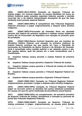 3001 Questões Comentadas de D.
Constitucional/ESAF
Profa
. Nádia Carolina – Aula 04
Prof. Nádia Carolina www.estrategiaconcursos.com.br 254 de 260
1865. (ESAF/2012/PGFN) Compete ao Superior Tribunal de
Justiça julgar, em recurso especial, as causas decididas em única ou
última instância pelos juizados especiais federais quando a decisão
recorrida der a lei federal interpretação divergente da que lhe haja
atribuído outro juizado especial federal.
1866. (ESAF/2004/MPU) É competência dos Tribunais Regionais
Federais processar e julgar originariamente a disputa sobre direitos
indígenas.
1867. (ESAF/2003/Procurador da Fazenda) Deve ser ajuizado
perante juiz federal de primeira instância o habeas corpus impetrado
contra ato de Procurador da República com atuação no primeiro grau
de jurisdição.
1868. (ESAF/2002/Banco Central) Suponha que um membro do
Ministério Público Federal, com atuação na primeira instância da
Capital Federal, pratique ato que ponha em risco a liberdade de
locomoção do Presidente do Banco Central e do Ministro da Fazenda.
Você é consultado sobre medida judicial a ser adotada contra o ato.
Das opções abaixo, qual lhe parece ser a mais consentânea com a
Constituição.
a) Impetrar habeas corpus perante a Justiça Federal de primeira
instância.
b) Impetrar habeas corpus perante o Superior Tribunal de Justiça.
c) Impetrar habeas corpus perante o Tribunal de Justiça do Distrito
Federal e Territórios.
d) Impetrar habeas corpus perante o Tribunal Regional Federal em
Brasília.
e) Impetrar habeas corpus perante o Supremo Tribunal Federal.
1869. (ESAF/2006/CGU) Compete ao Tribunal Regional Federal,
originariamente, processar e julgar a disputa sobre direitos indígenas.
1870. (ESAF/2004/MPU) Compete ao Tribunal Regional Federal
julgar os recursos contra as decisões dos juízes estaduais prolatadas
em causas em que for parte instituição de previdência social federal.
1871. (ESAF/2006/CGU) Lei complementar, de iniciativa privativa
do Superior Tribunal de Justiça, disciplinará a remoção ou permuta de
juízes dos Tribunais Regionais Federais.
1872. (ESAF/2006/ENAP) Compete ao Superior Tribunal de
Justiça processar e julgar, originariamente, as causas entre Estado
 