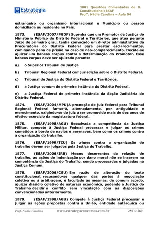 3001 Questões Comentadas de D.
Constitucional/ESAF
Profa
. Nádia Carolina – Aula 04
Prof. Nádia Carolina www.estrategiaconcursos.com.br 255 de 260
estrangeiro ou organismo internacional e Município ou pessoa
domiciliada ou residente no País.
1873. (ESAF/2007/PGDF) Suponha que um Promotor de Justiça do
Ministério Público do Distrito Federal e Territórios, que atua perante
Juízo de primeiro grau, tenha convocado um diretor administrativo da
Procuradoria do Distrito Federal para prestar esclarecimentos,
cominando pena de prisão no caso de não-comparecimento. Decide-se
ajuizar um habeas corpus contra a determinação do Promotor. Esse
habeas corpus deve ser ajuizado perante:
a) o Superior Tribunal de Justiça.
b) Tribunal Regional Federal com jurisdição sobre o Distrito Federal.
c) Tribunal de Justiça do Distrito Federal e Territórios.
d) a Justiça comum de primeira instância do Distrito Federal.
e) a Justiça Federal de primeira instância da Seção Judiciária do
Distrito Federal.
1874. (ESAF/2004/MPU)A promoção de juiz federal para Tribunal
Regional Federal far-se-á, alternadamente, por antiguidade e
merecimento, exigindo-se do juiz a ser promovido mais de dez anos de
efetivo exercício da magistratura federal.
1875. (ESAF/1998/AGU) Ressalvada a competência da Justiça
Militar, compete à Justiça Federal processar e julgar os crimes
cometidos a bordo de navios e aeronaves, bem como os crimes contra
a organização do trabalho.
1876. (ESAF/1999/TCU) Os crimes contra a organização do
trabalho devem ser julgados pela Justiça do Trabalho.
1877. (ESAF/2006/IRB) Mesmo decorrentes da relação de
trabalho, as ações de indenização por dano moral não se inserem na
competência da Justiça do Trabalho, sendo processadas e julgadas na
Justiça Comum.
1878. (ESAF/2006/CGU) Em razão de alteração do texto
constitucional, recusando-se qualquer das partes à negociação
coletiva ou à arbitragem, é facultado às mesmas, de comum acordo,
ajuizar dissídio coletivo de natureza econômica, podendo a Justiça do
Trabalho decidir o conflito sem vinculação com as disposições
convencionadas anteriormente.
1879. (ESAF/1998/AGU) Compete à Justiça Federal processar e
julgar as ações propostas contra a União, entidade autárquica ou
 