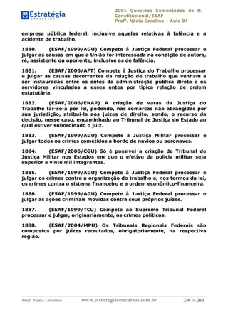 3001 Questões Comentadas de D.
Constitucional/ESAF
Profa
. Nádia Carolina – Aula 04
Prof. Nádia Carolina www.estrategiaconcursos.com.br 256 de 260
empresa pública federal, inclusive aquelas relativas à falência e a
acidente de trabalho.
1880. (ESAF/1999/AGU) Compete à Justiça Federal processar e
julgar as causas em que a União for interessada na condição de autora,
ré, assistente ou oponente, inclusive as de falência.
1881. (ESAF/2006/AFT) Compete à Justiça do Trabalho processar
e julgar as causas decorrentes da relação de trabalho que venham a
ser instauradas entre os entes da administração pública direta e os
servidores vinculados a esses entes por típica relação de ordem
estatutária.
1882. (ESAF/2006/ENAP) A criação de varas da Justiça do
Trabalho far-se-á por lei, podendo, nas comarcas não abrangidas por
sua jurisdição, atribuí-la aos juízes de direito, sendo, o recurso da
decisão, nesse caso, encaminhado ao Tribunal de Justiça do Estado ao
qual estiver subordinado o juiz.
1883. (ESAF/1999/AGU) Compete à Justiça Militar processar e
julgar todos os crimes cometidos a bordo de navios ou aeronaves.
1884. (ESAF/2006/CGU) Só é possível a criação de Tribunal de
Justiça Militar nos Estados em que o efetivo da polícia militar seja
superior a vinte mil integrantes.
1885. (ESAF/1999/AGU) Compete à Justiça Federal processar e
julgar os crimes contra a organização do trabalho e, nos termos da lei,
os crimes contra o sistema financeiro e a ordem econômico-financeira.
1886. (ESAF/1999/AGU) Compete à Justiça Federal processar e
julgar as ações criminais movidas contra seus próprios juízes.
1887. (ESAF/1999/TCU) Compete ao Supremo Tribunal Federal
processar e julgar, originariamente, os crimes políticos.
1888. (ESAF/2004/MPU) Os Tribunais Regionais Federais são
compostos por juízes recrutados, obrigatoriamente, na respectiva
região.
 