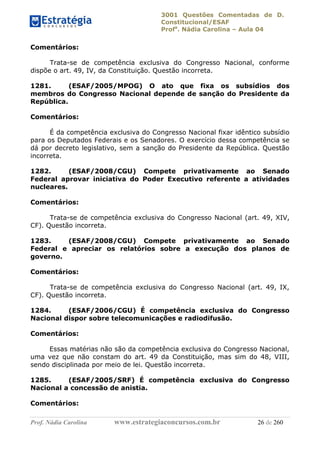 3001 Questões Comentadas de D.
Constitucional/ESAF
Profa
. Nádia Carolina – Aula 04
Prof. Nádia Carolina www.estrategiaconcursos.com.br 26 de 260
Comentários:
Trata-se de competência exclusiva do Congresso Nacional, conforme
dispõe o art. 49, IV, da Constituição. Questão incorreta.
1281. (ESAF/2005/MPOG) O ato que fixa os subsídios dos
membros do Congresso Nacional depende de sanção do Presidente da
República.
Comentários:
É da competência exclusiva do Congresso Nacional fixar idêntico subsídio
para os Deputados Federais e os Senadores. O exercício dessa competência se
dá por decreto legislativo, sem a sanção do Presidente da República. Questão
incorreta.
1282. (ESAF/2008/CGU) Compete privativamente ao Senado
Federal aprovar iniciativa do Poder Executivo referente a atividades
nucleares.
Comentários:
Trata-se de competência exclusiva do Congresso Nacional (art. 49, XIV,
CF). Questão incorreta.
1283. (ESAF/2008/CGU) Compete privativamente ao Senado
Federal e apreciar os relatórios sobre a execução dos planos de
governo.
Comentários:
Trata-se de competência exclusiva do Congresso Nacional (art. 49, IX,
CF). Questão incorreta.
1284. (ESAF/2006/CGU) É competência exclusiva do Congresso
Nacional dispor sobre telecomunicações e radiodifusão.
Comentários:
Essas matérias não são da competência exclusiva do Congresso Nacional,
uma vez que não constam do art. 49 da Constituição, mas sim do 48, VIII,
sendo disciplinada por meio de lei. Questão incorreta.
1285. (ESAF/2005/SRF) É competência exclusiva do Congresso
Nacional a concessão de anistia.
Comentários:
 