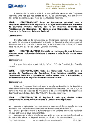 3001 Questões Comentadas de D.
Constitucional/ESAF
Profa
. Nádia Carolina – Aula 04
Prof. Nádia Carolina www.estrategiaconcursos.com.br 27 de 260
A concessão de anistia não é da competência exclusiva do Congresso
Nacional, uma vez que não consta do art. 49 da Constituição, mas sim do 48,
XII, sendo disciplinadas por meio de lei. Questão incorreta.
1286. (ESAF/2006/IRB) Cabe ao Congresso Nacional, com a
sanção do Presidente da República, a fixação do subsídio dos Ministros
do Supremo Tribunal Federal, por lei de iniciativa conjunta dos
Presidentes da República, da Câmara dos Deputados, do Senado
Federal e do Supremo Tribunal Federal.
Comentários:
De fato, trata-se de competência do Congresso Nacional, a ser exercida
por meio de lei, com a sanção do Presidente da República. Contudo, essa lei,
diferentemente do que diz o enunciado, é de iniciativa do próprio STF, com
base no art. 96, II, “b”, da CF/88. Questão incorreta.
1287. (ESAF/2012/PGFN) Compete privativamente aos tribunais
elaborar seus regimentos internos e propor a criação de novas varas
judiciárias.
Comentários:
É o que determina o art. 96, I, “a” e I, “b”, da Constituição. Questão
correta.
1288. (ESAF/2008/CGU) Cabe ao Congresso Nacional, com a
sanção do Presidente da República, fixar idêntico subsídio para
Deputados Federais e Senadores, assim como para o Presidente, o
Vice-Presidente da República e Ministros de Estado.
Comentários:
Cabe ao Congresso Nacional, com a sanção do Presidente da República,
fixar idêntico subsídio para Deputados Federais e Senadores (art. 48, VII, CF),
bem como fixar os subsídios do Presidente e do Vice-Presidente da República e
dos Ministros de Estado (art. 48, VIII, CF). Questão incorreta.
1289. (ESAF/2011/TRF 1ª Região) É certo que, dentre outras
competências, cabe privativamente à Câmara dos Deputados:
a) aprovar previamente, por voto secreto, após arguição em sessão secreta,
a escolha dos chefes de missão diplomática de caráter permanente.
b) avaliar periodicamente a funcionalidade do Sistema Tributário Nacional,
em sua estrutura e seus componentes.
c) aprovar, por maioria absoluta e por voto secreto, a exoneração, de ofício,
do Procurador-Geral da República antes do término de seu mandato.
 