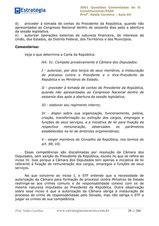 3001 Questões Comentadas de D.
Constitucional/ESAF
Profa
. Nádia Carolina – Aula 04
Prof. Nádia Carolina www.estrategiaconcursos.com.br 28 de 260
d) proceder à tomada de contas do Presidente da República, quando não
apresentadas ao Congresso Nacional dentro de sessenta dias após a abertura
da sessão legislativa.
e) autorizar operações externas de natureza financeira, de interesse da
União, dos Estados, do Distrito Federal, dos Territórios e dos Municípios.
Comentários:
Veja o que determina a Carta da República:
Art. 51. Compete privativamente à Câmara dos Deputados:
I - autorizar, por dois terços de seus membros, a instauração
de processo contra o Presidente e o Vice-Presidente da
República e os Ministros de Estado;
II - proceder à tomada de contas do Presidente da República,
quando não apresentadas ao Congresso Nacional dentro de
sessenta dias após a abertura da sessão legislativa;
III - elaborar seu regimento interno;
IV - dispor sobre sua organização, funcionamento, polícia,
criação, transformação ou extinção dos cargos, empregos e
funções de seus serviços, e a iniciativa de lei para fixação da
respectiva remuneração, observados os parâmetros
estabelecidos na lei de diretrizes orçamentárias;
V - eleger membros do Conselho da República, nos termos do
art. 89, VII.
Essas competências são disciplinadas por resolução da Câmara dos
Deputados, sem sanção do Presidente da República, exceto no que se refere ao
inciso IV. Isso porque a Câmara dos Deputados tem apenas a iniciativa de lei
referente à fixação de remuneração dos cargos, empregos e funções de seus
serviços.
No que concerne ao inciso I, o STF entende que a necessidade de
autorização da Câmara para formação de processo contra Ministros de Estado
restringe-se aos crimes comuns e de responsabilidade conexo com os de
mesma natureza imputados ao Presidente da República. Outra observação
sobre esse inciso é que a autorização da Câmara obriga à instauração de
processo de crime de responsabilidade pelo Senado, mas não obriga o STF a
julgar os crimes de sua competência.
 