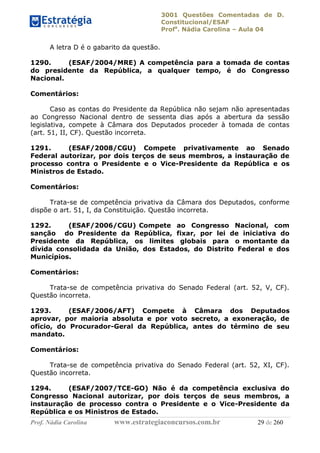 3001 Questões Comentadas de D.
Constitucional/ESAF
Profa
. Nádia Carolina – Aula 04
Prof. Nádia Carolina www.estrategiaconcursos.com.br 29 de 260
A letra D é o gabarito da questão.
1290. (ESAF/2004/MRE) A competência para a tomada de contas
do presidente da República, a qualquer tempo, é do Congresso
Nacional.
Comentários:
Caso as contas do Presidente da República não sejam não apresentadas
ao Congresso Nacional dentro de sessenta dias após a abertura da sessão
legislativa, compete à Câmara dos Deputados proceder à tomada de contas
(art. 51, II, CF). Questão incorreta.
1291. (ESAF/2008/CGU) Compete privativamente ao Senado
Federal autorizar, por dois terços de seus membros, a instauração de
processo contra o Presidente e o Vice-Presidente da República e os
Ministros de Estado.
Comentários:
Trata-se de competência privativa da Câmara dos Deputados, conforme
dispõe o art. 51, I, da Constituição. Questão incorreta.
1292. (ESAF/2006/CGU) Compete ao Congresso Nacional, com
sanção do Presidente da República, fixar, por lei de iniciativa do
Presidente da República, os limites globais para o montante da
dívida consolidada da União, dos Estados, do Distrito Federal e dos
Municípios.
Comentários:
Trata-se de competência privativa do Senado Federal (art. 52, V, CF).
Questão incorreta.
1293. (ESAF/2006/AFT) Compete à Câmara dos Deputados
aprovar, por maioria absoluta e por voto secreto, a exoneração, de
ofício, do Procurador-Geral da República, antes do término de seu
mandato.
Comentários:
Trata-se de competência privativa do Senado Federal (art. 52, XI, CF).
Questão incorreta.
1294. (ESAF/2007/TCE-GO) Não é da competência exclusiva do
Congresso Nacional autorizar, por dois terços de seus membros, a
instauração de processo contra o Presidente e o Vice-Presidente da
República e os Ministros de Estado.
 