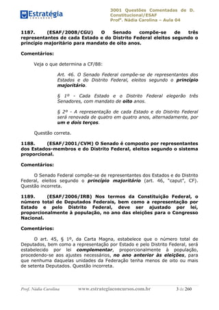 3001 Questões Comentadas de D.
Constitucional/ESAF
Profa
. Nádia Carolina – Aula 04
Prof. Nádia Carolina www.estrategiaconcursos.com.br 3 de 260
1187. (ESAF/2008/CGU) O Senado compõe-se de três
representantes de cada Estado e do Distrito Federal eleitos segundo o
princípio majoritário para mandato de oito anos.
Comentários:
Veja o que determina a CF/88:
Art. 46. O Senado Federal compõe-se de representantes dos
Estados e do Distrito Federal, eleitos segundo o princípio
majoritário.
§ 1º - Cada Estado e o Distrito Federal elegerão três
Senadores, com mandato de oito anos.
§ 2º - A representação de cada Estado e do Distrito Federal
será renovada de quatro em quatro anos, alternadamente, por
um e dois terços.
Questão correta.
1188. (ESAF/2001/CVM) O Senado é composto por representantes
dos Estados-membros e do Distrito Federal, eleitos segundo o sistema
proporcional.
Comentários:
O Senado Federal compõe-se de representantes dos Estados e do Distrito
Federal, eleitos segundo o princípio majoritário (art. 46, “caput”, CF).
Questão incorreta.
1189. (ESAF/2006/IRB) Nos termos da Constituição Federal, o
número total de Deputados Federais, bem como a representação por
Estado e pelo Distrito Federal, deve ser ajustado por lei,
proporcionalmente à população, no ano das eleições para o Congresso
Nacional.
Comentários:
O art. 45, § 1º, da Carta Magna, estabelece que o número total de
Deputados, bem como a representação por Estado e pelo Distrito Federal, será
estabelecido por lei complementar, proporcionalmente à população,
procedendo-se aos ajustes necessários, no ano anterior às eleições, para
que nenhuma daquelas unidades da Federação tenha menos de oito ou mais
de setenta Deputados. Questão incorreta.
 