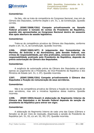 3001 Questões Comentadas de D.
Constitucional/ESAF
Profa
. Nádia Carolina – Aula 04
Prof. Nádia Carolina www.estrategiaconcursos.com.br 30 de 260
Comentários:
De fato, não se trata de competência do Congresso Nacional, mas sim da
Câmara dos Deputados, conforme dispõe o art. 51, I, da Constituição. Questão
correta.
1295. (ESAF/2008/CGU) Compete privativamente ao Senado
Federal proceder à tomada de contas do Presidente da República,
quando não apresentadas ao Congresso Nacional dentro de sessenta
dias após abertura da sessão legislativa.
Comentários:
Trata-se de competência privativa da Câmara dos Deputados, conforme
dispõe o art. 51, II, da Constituição. Questão incorreta.
1296. (ESAF/2003/AFT) O julgamento dos Comandantes da
Marinha, do Exército e da Aeronáutica, pelo Senado Federal, nos
crimes de responsabilidade, por eles praticados, conexos com crime de
responsabilidade praticado pelo Presidente da República, depende de
prévia autorização da Câmara dos Deputados.
Comentários:
A exigência de autorização prévia da Câmara dos Deputados se aplica
apenas ao julgamento do o Presidente, do Vice-Presidente da República e dos
Ministros de Estado (art. 51, I, CF). Questão incorreta.
1297. (ESAF/2006/CGU) Compete privativamente à Câmara dos
Deputados a fixação da remuneração de seus servidores.
Comentários:
Não é da competência privativa da Câmara a fixação da remuneração de
seus servidores, mas sim a iniciativa legislativa dessa matéria. Questão
incorreta.
1298. (ESAF/2004/Aneel) A elaboração do Regimento Interno da
Câmara dos Deputados e do Senado Federal depende da sanção do
presidente da República para entrar em vigor.
Comentários:
A elaboração do Regimento Interno de cada uma das Casas (Câmara e
Senado) se dá por meio de resolução, dispensada a sanção do Presidente da
República (art. 51, III, c/c art. 52, XII, CF). Questão incorreta.
 
