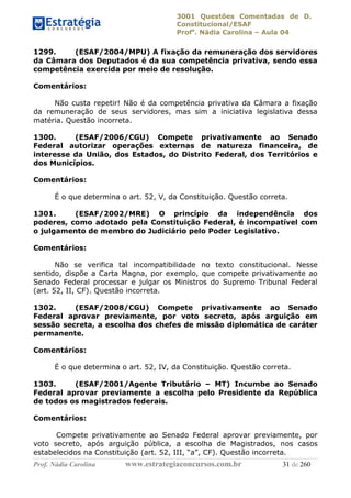 3001 Questões Comentadas de D.
Constitucional/ESAF
Profa
. Nádia Carolina – Aula 04
Prof. Nádia Carolina www.estrategiaconcursos.com.br 31 de 260
1299. (ESAF/2004/MPU) A fixação da remuneração dos servidores
da Câmara dos Deputados é da sua competência privativa, sendo essa
competência exercida por meio de resolução.
Comentários:
Não custa repetir! Não é da competência privativa da Câmara a fixação
da remuneração de seus servidores, mas sim a iniciativa legislativa dessa
matéria. Questão incorreta.
1300. (ESAF/2006/CGU) Compete privativamente ao Senado
Federal autorizar operações externas de natureza financeira, de
interesse da União, dos Estados, do Distrito Federal, dos Territórios e
dos Municípios.
Comentários:
É o que determina o art. 52, V, da Constituição. Questão correta.
1301. (ESAF/2002/MRE) O princípio da independência dos
poderes, como adotado pela Constituição Federal, é incompatível com
o julgamento de membro do Judiciário pelo Poder Legislativo.
Comentários:
Não se verifica tal incompatibilidade no texto constitucional. Nesse
sentido, dispõe a Carta Magna, por exemplo, que compete privativamente ao
Senado Federal processar e julgar os Ministros do Supremo Tribunal Federal
(art. 52, II, CF). Questão incorreta.
1302. (ESAF/2008/CGU) Compete privativamente ao Senado
Federal aprovar previamente, por voto secreto, após arguição em
sessão secreta, a escolha dos chefes de missão diplomática de caráter
permanente.
Comentários:
É o que determina o art. 52, IV, da Constituição. Questão correta.
1303. (ESAF/2001/Agente Tributário – MT) Incumbe ao Senado
Federal aprovar previamente a escolha pelo Presidente da República
de todos os magistrados federais.
Comentários:
Compete privativamente ao Senado Federal aprovar previamente, por
voto secreto, após arguição pública, a escolha de Magistrados, nos casos
estabelecidos na Constituição (art. 52, III, “a”, CF). Questão incorreta.
 