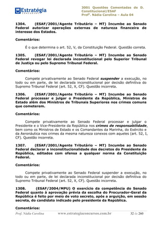 3001 Questões Comentadas de D.
Constitucional/ESAF
Profa
. Nádia Carolina – Aula 04
Prof. Nádia Carolina www.estrategiaconcursos.com.br 32 de 260
1304. (ESAF/2001/Agente Tributário – MT) Incumbe ao Senado
Federal autorizar operações externas de natureza financeira de
interesse dos Estados.
Comentários:
É o que determina o art. 52, V, da Constituição Federal. Questão correta.
1305. (ESAF/2001/Agente Tributário – MT) Incumbe ao Senado
Federal revogar lei declarada inconstitucional pelo Superior Tribunal
de Justiça ou pelo Supremo Tribunal Federal.
Comentários:
Compete privativamente ao Senado Federal suspender a execução, no
todo ou em parte, de lei declarada inconstitucional por decisão definitiva do
Supremo Tribunal Federal (art. 52, X, CF). Questão incorreta.
1306. (ESAF/2001/Agente Tributário – MT) Incumbe ao Senado
Federal processar e julgar o Presidente da República, Ministros de
Estado além dos Ministros de Tribunais Superiores nos crimes comuns
que cometerem.
Comentários:
Compete privativamente ao Senado Federal processar e julgar o
Presidente e o Vice-Presidente da República nos crimes de responsabilidade,
bem como os Ministros de Estado e os Comandantes da Marinha, do Exército e
da Aeronáutica nos crimes da mesma natureza conexos com aqueles (art. 52, I,
CF). Questão incorreta.
1307. (ESAF/2001/Agente Tributário – MT) Incumbe ao Senado
Federal declarar a inconstitucionalidade dos decretos do Presidente da
República, editados com ofensa a qualquer norma da Constituição
Federal.
Comentários:
Compete privativamente ao Senado Federal suspender a execução, no
todo ou em parte, de lei declarada inconstitucional por decisão definitiva do
Supremo Tribunal Federal (art. 52, X, CF). Questão incorreta.
1308. (ESAF/2004/MPU) O exercício da competência do Senado
Federal quanto à aprovação prévia da escolha do Procurador-Geral da
República é feito por meio de voto secreto, após a arguição, em sessão
secreta, do candidato indicado pelo presidente da República.
Comentários:
 