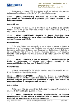 3001 Questões Comentadas de D.
Constitucional/ESAF
Profa
. Nádia Carolina – Aula 04
Prof. Nádia Carolina www.estrategiaconcursos.com.br 33 de 260
A aprovação prévia do PGR pelo Senado se dá por meio de voto secreto,
após arguição pública (art. 52, III, “c”, CF). Questão incorreta.
1309. (ESAF/2005/MPOG) Incumbe ao Senado Federal o
julgamento do presidente da República, por crimes comuns e de
responsabilidade.
Comentários:
A competência para julgar o Presidente da República é do Senado
Federal apenas no que se refere aos crimes de responsabilidade (art. 52, I,
CF). Questão incorreta.
1310. (ESAF/2004/Aneel) Somente o Poder Judiciário tem
competência constitucional para julgar autoridades da República por
crimes de responsabilidade.
Comentários:
O Senado Federal tem competência para julgar processar e julgar o
Presidente e o Vice-Presidente da República nos crimes de responsabilidade,
bem como os Ministros de Estado e os Comandantes da Marinha, do Exército e
da Aeronáutica nos crimes da mesma natureza conexos com aqueles.
Portanto, essa competência não é exclusiva do Poder Judiciário. Questão
incorreta.
1311. (ESAF/2003/Procurador da Fazenda) O Advogado-Geral da
União é processado e julgado nos crimes comuns e de
responsabilidade pelo Supremo Tribunal Federal.
Comentários:
Trata-se de competência do Senado Federal, conforme dispõe o art. 52,
II, da Constituição. Questão incorreta.
1312. (ESAF/2012/PGFN – adaptada) Sobre a organização
constitucional do Poder Legislativo, pode-se afirmar que ao Senado
Federal compete privativamente processar e julgar, nos crimes de
responsabilidade, o Advogado-Geral da União.
Comentários:
Trata-se, de fato, de competência do Senado Federal, conforme dispõe o
art. 52, II, da Constituição. Questão correta.
1313. (ESAF/2004/MPU) Compete privativamente ao Senado
Federal avaliar periodicamente a funcionalidade do Sistema Tributário
Nacional, em sua estrutura e seus componentes.
 