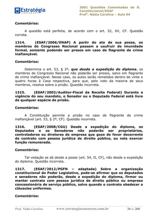 3001 Questões Comentadas de D.
Constitucional/ESAF
Profa
. Nádia Carolina – Aula 04
Prof. Nádia Carolina www.estrategiaconcursos.com.br 34 de 260
Comentários:
A questão está perfeita, de acordo com o art. 52, XV, CF. Questão
correta.
1314. (ESAF/2006/ENAP) A partir do ato de sua posse, os
membros do Congresso Nacional passam a usufruir de imunidade
formal, somente podendo ser presos em caso de flagrante de crime
inafiançável.
Comentários:
Determina o art. 53, § 2º, que desde a expedição do diploma, os
membros do Congresso Nacional não poderão ser presos, salvo em flagrante
de crime inafiançável. Nesse caso, os autos serão remetidos dentro de vinte e
quatro horas à Casa respectiva, para que, pelo voto da maioria de seus
membros, resolva sobre a prisão. Questão incorreta.
1315. (ESAF/2002/Auditor-Fiscal da Receita Federal) Durante a
vigência do seu mandato, o Senador ou o Deputado Federal está livre
de qualquer espécie de prisão.
Comentários:
A Constituição permite a prisão no caso de flagrante de crime
inafiançável (art. 53, § 2º, CF). Questão incorreta.
1316. (ESAF/2008/CGU) Desde a expedição do diploma, os
Deputados e os Senadores não poderão ser proprietários,
controladores ou diretores de empresa que goze de favor decorrente
de contrato com pessoa jurídica de direito público, ou nela exercer
função remunerada.
Comentários:
Tal vedação se dá desde a posse (art. 54, II, CF), não desde a expedição
do diploma. Questão incorreta.
1317. (ESAF/2012/PGFN – adaptada) Sobre a organização
constitucional do Poder Legislativo, pode-se afirmar que os deputados
e senadores não poderão, desde a expedição do diploma, firmar ou
manter contrato com pessoa jurídica de direito público ou empresa
concessionária de serviço público, salvo quando o contrato obedecer a
cláusulas uniformes.
Comentários:
 