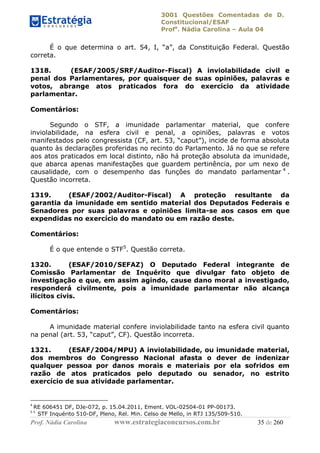 3001 Questões Comentadas de D.
Constitucional/ESAF
Profa
. Nádia Carolina – Aula 04
Prof. Nádia Carolina www.estrategiaconcursos.com.br 35 de 260
É o que determina o art. 54, I, “a”, da Constituição Federal. Questão
correta.
1318. (ESAF/2005/SRF/Auditor-Fiscal) A inviolabilidade civil e
penal dos Parlamentares, por quaisquer de suas opiniões, palavras e
votos, abrange atos praticados fora do exercício da atividade
parlamentar.
Comentários:
Segundo o STF, a imunidade parlamentar material, que confere
inviolabilidade, na esfera civil e penal, a opiniões, palavras e votos
manifestados pelo congressista (CF, art. 53, “caput”), incide de forma absoluta
quanto às declarações proferidas no recinto do Parlamento. Já no que se refere
aos atos praticados em local distinto, não há proteção absoluta da imunidade,
que abarca apenas manifestações que guardem pertinência, por um nexo de
causalidade, com o desempenho das funções do mandato parlamentar 4
.
Questão incorreta.
1319. (ESAF/2002/Auditor-Fiscal) A proteção resultante da
garantia da imunidade em sentido material dos Deputados Federais e
Senadores por suas palavras e opiniões limita-se aos casos em que
expendidas no exercício do mandato ou em razão deste.
Comentários:
É o que entende o STF5
. Questão correta.
1320. (ESAF/2010/SEFAZ) O Deputado Federal integrante de
Comissão Parlamentar de Inquérito que divulgar fato objeto de
investigação e que, em assim agindo, cause dano moral a investigado,
responderá civilmente, pois a imunidade parlamentar não alcança
ilícitos civis.
Comentários:
A imunidade material confere inviolabilidade tanto na esfera civil quanto
na penal (art. 53, “caput”, CF). Questão incorreta.
1321. (ESAF/2004/MPU) A inviolabilidade, ou imunidade material,
dos membros do Congresso Nacional afasta o dever de indenizar
qualquer pessoa por danos morais e materiais por ela sofridos em
razão de atos praticados pelo deputado ou senador, no estrito
exercício de sua atividade parlamentar.
4
RE 606451 DF, DJe-072, p. 15.04.2011, Ement. VOL-02504-01 PP-00173.
5 5
STF Inquérito 510-DF, Pleno, Rel. Min. Celso de Mello, in RTJ 135/509-510.
 