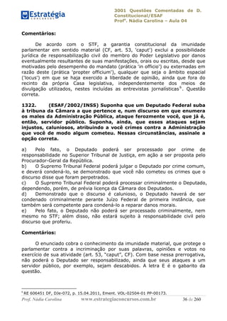 3001 Questões Comentadas de D.
Constitucional/ESAF
Profa
. Nádia Carolina – Aula 04
Prof. Nádia Carolina www.estrategiaconcursos.com.br 36 de 260
Comentários:
De acordo com o STF, a garantia constitucional da imunidade
parlamentar em sentido material (CF, art. 53, 'caput') exclui a possibilidade
jurídica de responsabilização civil do membro do Poder Legislativo por danos
eventualmente resultantes de suas manifestações, orais ou escritas, desde que
motivadas pelo desempenho do mandato (prática 'in officio') ou externadas em
razão deste (prática 'propter officium'), qualquer que seja o âmbito espacial
('locus') em que se haja exercido a liberdade de opinião, ainda que fora do
recinto da própria Casa legislativa, independentemente dos meios de
divulgação utilizados, nestes incluídas as entrevistas jornalísticas6
. Questão
correta.
1322. (ESAF/2002/INSS) Suponha que um Deputado Federal suba
à tribuna da Câmara a que pertence e, num discurso em que enumera
os males da Administração Pública, ataque ferozmente você, que já é,
então, servidor público. Suponha, ainda, que esses ataques sejam
injustos, caluniosos, atribuindo a você crimes contra a Administração
que você de modo algum cometeu. Nessas circunstâncias, assinale a
opção correta.
a) Pelo fato, o Deputado poderá ser processado por crime de
responsabilidade no Superior Tribunal de Justiça, em ação a ser proposta pelo
Procurador-Geral da República.
b) O Supremo Tribunal Federal poderá julgar o Deputado por crime comum,
e deverá condená-lo, se demonstrado que você não cometeu os crimes que o
discurso disse que foram perpetrados.
c) O Supremo Tribunal Federal poderá processar criminalmente o Deputado,
dependendo, porém, de prévia licença da Câmara dos Deputados.
d) Demonstrado que o discurso é calunioso, o Deputado haverá de ser
condenado criminalmente perante Juízo Federal de primeira instância, que
também será competente para condená-lo a reparar danos morais.
e) Pelo fato, o Deputado não poderá ser processado criminalmente, nem
mesmo no STF; além disso, não estará sujeito à responsabilidade civil pelo
discurso que proferiu.
Comentários:
O enunciado cobra o conhecimento da imunidade material, que protege o
parlamentar contra a incriminação por suas palavras, opiniões e votos no
exercício de sua atividade (art. 53, “caput”, CF). Com base nessa prerrogativa,
não poderá o Deputado ser responsabilizado, ainda que seus ataques a um
servidor público, por exemplo, sejam descabidos. A letra E é o gabarito da
questão.
6
RE 606451 DF, DJe-072, p. 15.04.2011, Ement. VOL-02504-01 PP-00173.
 