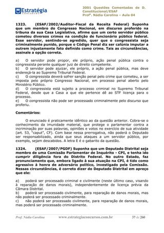 3001 Questões Comentadas de D.
Constitucional/ESAF
Profa
. Nádia Carolina – Aula 04
Prof. Nádia Carolina www.estrategiaconcursos.com.br 37 de 260
1323. (ESAF/2002/Auditor-Fiscal da Receita Federal) Suponha
que um membro do Congresso Nacional, em discurso proferido na
tribuna da sua Casa Legislativa, afirme que um certo servidor público
cometeu diversos crimes na condição de funcionário público federal.
Esse servidor, sentindo-se agredido, quer que o congressista seja
criminalmente punido, porque o Código Penal diz ser calúnia imputar a
outrem injustamente fato definido como crime. Tais as circunstâncias,
assinale a opção correta.
a) O servidor pode propor, ele próprio, ação penal pública contra o
congressista perante qualquer juiz de direito competente.
b) O servidor pode ajuizar, ele próprio, a ação penal pública, mas deve
endereçá-la ao Supremo Tribunal Federal.
c) O congressista deverá sofrer sanção penal pelo crime que cometeu, a ser
imposta pelo próprio Congresso Nacional, em processo penal aberto pelo
Ministério Público.
d) O congressista está sujeito a processo criminal no Supremo Tribunal
Federal, desde que a Casa a que ele pertence dê ao STF licença para o
processo.
e) O congressista não pode ser processado criminalmente pelo discurso que
proferiu.
Comentários:
O enunciado é praticamente idêntico ao da questão anterior. Cobra-se o
conhecimento da imunidade material, que protege o parlamentar contra a
incriminação por suas palavras, opiniões e votos no exercício de sua atividade
(art. 53, “caput”, CF). Com base nessa prerrogativa, não poderá o Deputado
ser responsabilizado, ainda que seus ataques a um servidor público, por
exemplo, sejam descabidos. A letra E é o gabarito da questão.
1324. (ESAF/2007/PGDF) Suponha que um Deputado Distrital seja
membro de uma Comissão Parlamentar de Inquérito - CPI, e tenha ido
cumprir diligência fora do Distrito Federal. No outro Estado, faz
pronunciamento que, embora ligado à sua atuação na CPI, é tido como
agressivo à honra de adversário político, investigado pela Comissão.
Nessas circunstâncias, é correto dizer do Deputado Distrital em apreço
que ele:
a) poderá ser processado criminal e civilmente (neste último caso, visando
à reparação de danos morais), independentemente de licença prévia da
Câmara Distrital.
b) poderá ser processado civilmente, para reparação de danos morais, mas
não poderá ser processado criminalmente.
c) não poderá ser processado civilmente, para reparação de danos morais,
mas poderá ser processado criminalmente.
 