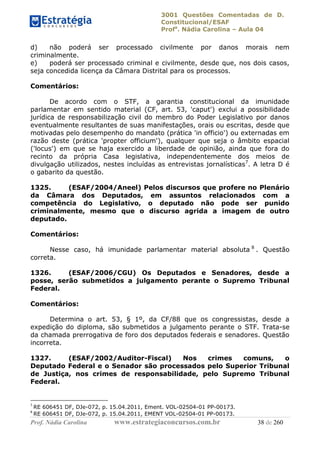 3001 Questões Comentadas de D.
Constitucional/ESAF
Profa
. Nádia Carolina – Aula 04
Prof. Nádia Carolina www.estrategiaconcursos.com.br 38 de 260
d) não poderá ser processado civilmente por danos morais nem
criminalmente.
e) poderá ser processado criminal e civilmente, desde que, nos dois casos,
seja concedida licença da Câmara Distrital para os processos.
Comentários:
De acordo com o STF, a garantia constitucional da imunidade
parlamentar em sentido material (CF, art. 53, 'caput') exclui a possibilidade
jurídica de responsabilização civil do membro do Poder Legislativo por danos
eventualmente resultantes de suas manifestações, orais ou escritas, desde que
motivadas pelo desempenho do mandato (prática 'in officio') ou externadas em
razão deste (prática 'propter officium'), qualquer que seja o âmbito espacial
('locus') em que se haja exercido a liberdade de opinião, ainda que fora do
recinto da própria Casa legislativa, independentemente dos meios de
divulgação utilizados, nestes incluídas as entrevistas jornalísticas7
. A letra D é
o gabarito da questão.
1325. (ESAF/2004/Aneel) Pelos discursos que profere no Plenário
da Câmara dos Deputados, em assuntos relacionados com a
competência do Legislativo, o deputado não pode ser punido
criminalmente, mesmo que o discurso agrida a imagem de outro
deputado.
Comentários:
Nesse caso, há imunidade parlamentar material absoluta 8
. Questão
correta.
1326. (ESAF/2006/CGU) Os Deputados e Senadores, desde a
posse, serão submetidos a julgamento perante o Supremo Tribunal
Federal.
Comentários:
Determina o art. 53, § 1º, da CF/88 que os congressistas, desde a
expedição do diploma, são submetidos a julgamento perante o STF. Trata-se
da chamada prerrogativa de foro dos deputados federais e senadores. Questão
incorreta.
1327. (ESAF/2002/Auditor-Fiscal) Nos crimes comuns, o
Deputado Federal e o Senador são processados pelo Superior Tribunal
de Justiça, nos crimes de responsabilidade, pelo Supremo Tribunal
Federal.
7
RE 606451 DF, DJe-072, p. 15.04.2011, Ement. VOL-02504-01 PP-00173.
8
RE 606451 DF, DJe-072, p. 15.04.2011, EMENT VOL-02504-01 PP-00173.
 