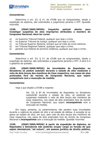 3001 Questões Comentadas de D.
Constitucional/ESAF
Profa
. Nádia Carolina – Aula 04
Prof. Nádia Carolina www.estrategiaconcursos.com.br 39 de 260
Comentários:
Determina o art. 53, § 1º, da CF/88 que os congressistas, desde a
expedição do diploma, são submetidos a julgamento perante o STF. Questão
incorreta.
1328. (ESAF/2005/MPOG) Inquérito policial aberto para
investigar suspeitas de atos impróprios atribuídos a membro do
Congresso Nacional, deve ter curso:
a) no Supremo Tribunal Federal, qualquer que seja o crime.
b) no Superior Tribunal de Justiça, qualquer que seja o crime.
c) no Tribunal Superior Eleitoral, sempre que se trate de crime eleitoral.
d) em Tribunal Regional Federal, qualquer que seja o crime.
e) perante Juiz Federal de primeira instância, qualquer que seja o crime.
Comentários:
Determina o art. 53, § 1º, da CF/88 que os congressistas, desde a
expedição do diploma, são submetidos a julgamento perante o STF. A letra A é
o gabarito da questão.
1329. (ESAF/2009/MPOG) As imunidades de Deputados ou
Senadores só podem subsistir durante o estado de sítio mediante o
voto de dois terços dos membros da Casa respectiva, nos casos de atos
praticados fora do recinto do Congresso Nacional, que sejam
compatíveis com a execução da medida.
Comentários:
Veja o que dispõe a CF/88 a respeito:
Art. 53, § 8º As imunidades de Deputados ou Senadores
subsistirão durante o estado de sítio, só podendo ser
suspensas mediante o voto de dois terços dos membros da
Casa respectiva, nos casos de atos praticados fora do recinto
do Congresso Nacional, que sejam incompatíveis com a
execução da medida.
Em regra, portanto, os parlamentares não perdem suas imunidades
durante a vigência do estado de sítio e do estado de defesa. A exceção só se
aplica ao estado de sítio, em que, pelo voto de dois terços dos membros da
Casa respectiva, nos casos de atos praticados fora do recinto do Congresso
Nacional e incompatíveis com a execução da medida. Questão incorreta.
1330. (ESAF/2009/MPOG) A partir da expedição do diploma, os
Deputados e Senadores não poderão ocupar cargo ou função de que
sejam demissíveis "ad nutum", em pessoa jurídica de direito público,
 