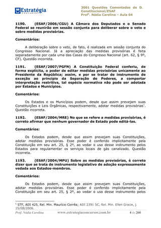 3001 Questões Comentadas de D.
Constitucional/ESAF
Profa
. Nádia Carolina – Aula 04
Prof. Nádia Carolina www.estrategiaconcursos.com.br 4 de 260
1190. (ESAF/2006/CGU) A Câmara dos Deputados e o Senado
Federal se reunirão em sessão conjunta para deliberar sobre o veto e
sobre medidas provisórias.
Comentários:
A deliberação sobre o veto, de fato, é realizada em sessão conjunta do
Congresso Nacional. Já a apreciação das medidas provisórias é feita
separadamente por cada uma das Casas do Congresso Nacional (art. 62, § 9º,
CF). Questão incorreta.
1191. (ESAF/2007/PGFN) A Constituição Federal conferiu, de
forma explícita, o poder de editar medidas provisórias unicamente ao
Presidente da República; assim, e por se tratar de instrumento de
exceção ao princípio da Separação de Poderes, a comportar
interpretação restritiva, tal espécie normativa não pode ser adotada
por Estados e Municípios.
Comentários:
Os Estados e os Municípios podem, desde que assim prevejam suas
Constituições e Leis Orgânicas, respectivamente, adotar medidas provisórias1
.
Questão incorreta.
1192. (ESAF/2004/MRE) No que se refere a medidas provisórias, é
correto afirmar que nenhum governador de Estado pode editá-las.
Comentários:
Os Estados podem, desde que assim prevejam suas Constituições,
adotar medidas provisórias. Esse poder é conferido implicitamente pela
Constituição em seu art. 25, § 2º, ao vedar o uso desse instrumento pelos
Estados para regulamentar os serviços locais de gás canalizado. Questão
incorreta.
1193. (ESAF/2004/MPU) Sobre as medidas provisórias, é correto
dizer que se trata de instrumento legislativo de adoção expressamente
vedada aos Estados-membros.
Comentários:
Os Estados podem, desde que assim prevejam suas Constituições,
adotar medidas provisórias. Esse poder é conferido implicitamente pela
Constituição em seu art. 25, § 2º, ao vedar o uso desse instrumento pelos
1
STF, ADI 425, Rel. Min. Maurício Corrêa; ADI 2391 SC, Rel. Min. Ellen Gracie, j.
15/08/2006.
 