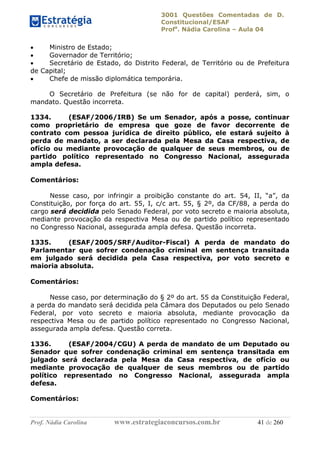 3001 Questões Comentadas de D.
Constitucional/ESAF
Profa
. Nádia Carolina – Aula 04
Prof. Nádia Carolina www.estrategiaconcursos.com.br 41 de 260
 Ministro de Estado;
 Governador de Território;
 Secretário de Estado, do Distrito Federal, de Território ou de Prefeitura
de Capital;
 Chefe de missão diplomática temporária.
O Secretário de Prefeitura (se não for de capital) perderá, sim, o
mandato. Questão incorreta.
1334. (ESAF/2006/IRB) Se um Senador, após a posse, continuar
como proprietário de empresa que goze de favor decorrente de
contrato com pessoa jurídica de direito público, ele estará sujeito à
perda de mandato, a ser declarada pela Mesa da Casa respectiva, de
ofício ou mediante provocação de qualquer de seus membros, ou de
partido político representado no Congresso Nacional, assegurada
ampla defesa.
Comentários:
Nesse caso, por infringir a proibição constante do art. 54, II, “a”, da
Constituição, por força do art. 55, I, c/c art. 55, § 2º, da CF/88, a perda do
cargo será decidida pelo Senado Federal, por voto secreto e maioria absoluta,
mediante provocação da respectiva Mesa ou de partido político representado
no Congresso Nacional, assegurada ampla defesa. Questão incorreta.
1335. (ESAF/2005/SRF/Auditor-Fiscal) A perda de mandato do
Parlamentar que sofrer condenação criminal em sentença transitada
em julgado será decidida pela Casa respectiva, por voto secreto e
maioria absoluta.
Comentários:
Nesse caso, por determinação do § 2º do art. 55 da Constituição Federal,
a perda do mandato será decidida pela Câmara dos Deputados ou pelo Senado
Federal, por voto secreto e maioria absoluta, mediante provocação da
respectiva Mesa ou de partido político representado no Congresso Nacional,
assegurada ampla defesa. Questão correta.
1336. (ESAF/2004/CGU) A perda de mandato de um Deputado ou
Senador que sofrer condenação criminal em sentença transitada em
julgado será declarada pela Mesa da Casa respectiva, de ofício ou
mediante provocação de qualquer de seus membros ou de partido
político representado no Congresso Nacional, assegurada ampla
defesa.
Comentários:
 