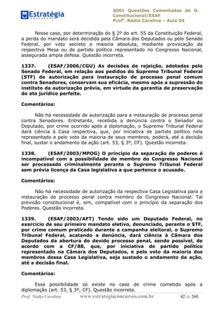 3001 Questões Comentadas de D.
Constitucional/ESAF
Profa
. Nádia Carolina – Aula 04
Prof. Nádia Carolina www.estrategiaconcursos.com.br 42 de 260
Nesse caso, por determinação do § 2º do art. 55 da Constituição Federal,
a perda do mandato será decidida pela Câmara dos Deputados ou pelo Senado
Federal, por voto secreto e maioria absoluta, mediante provocação da
respectiva Mesa ou de partido político representado no Congresso Nacional,
assegurada ampla defesa. Questão incorreta.
1337. (ESAF/2006/CGU) As decisões de rejeição, adotadas pelo
Senado Federal, em relação aos pedidos do Supremo Tribunal Federal
(STF) de autorização para instauração de processo penal comum
contra Senadores, conservam sua eficácia, mesmo após a supressão do
instituto da autorização prévia, em virtude da garantia de preservação
do ato jurídico perfeito.
Comentários:
Não há necessidade de autorização para a instauração de processo penal
contra Senadores. Entretanto, recebida a denúncia contra o Senador ou
Deputado, por crime ocorrido após a diplomação, o Supremo Tribunal Federal
dará ciência à Casa respectiva, que, por iniciativa de partido político nela
representado e pelo voto da maioria de seus membros, poderá, até a decisão
final, sustar o andamento da ação (art. 53, § 3º, CF). Questão incorreta.
1338. (ESAF/2003/MPOG) O princípio da separação de poderes é
incompatível com a possibilidade de membro do Congresso Nacional
ser processado criminalmente perante o Supremo Tribunal Federal
sem prévia licença da Casa legislativa a que pertence o acusado.
Comentários:
Não há necessidade de autorização da respectiva Casa Legislativa para a
instauração de processo penal contra membro do Congresso Nacional. Tal
previsão constitucional é, sim, compatível com o princípio da separação dos
Poderes. Questão incorreta.
1339. (ESAF/2003/AFT) Tendo sido um Deputado Federal, no
exercício de seu primeiro mandato eletivo, denunciado, perante o STF,
por crime comum praticado durante a campanha eleitoral, o Supremo
Tribunal Federal, acatando a denúncia, dará ciência à Câmara dos
Deputados da abertura do devido processo penal, sendo possível, de
acordo com a CF/88, que, por iniciativa de partido político
representado na Câmara dos Deputados, e pelo voto da maioria dos
membros dessa Casa Legislativa, seja sustado o andamento da ação,
até a decisão final.
Comentários:
Essa possibilidade só existe no caso de crime cometido após a
diplomação (art. 53, § 3º, CF). Questão incorreta.
 