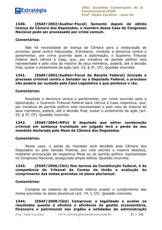 3001 Questões Comentadas de D.
Constitucional/ESAF
Profa
. Nádia Carolina – Aula 04
Prof. Nádia Carolina www.estrategiaconcursos.com.br 43 de 260
1340. (ESAF/2002/Auditor-Fiscal) Somente depois de obtida
licença da Câmara dos Deputados, o membro dessa Casa do Congresso
Nacional pode ser processado por crime comum.
Comentários:
Não há necessidade de licença da Câmara para a instauração de
processo penal contra Deputados. Entretanto, recebida a denúncia contra o
parlamentar, por crime ocorrido após a diplomação, o Supremo Tribunal
Federal dará ciência à Casa, que, por iniciativa de partido político nela
representado e pelo voto da maioria de seus membros, poderá, até a decisão
final, sustar o andamento da ação (art. 53, § 3º, CF). Questão incorreta.
1341. (ESAF/2002/Auditor-Fiscal da Receita Federal) Iniciado o
processo criminal contra o Senador ou o Deputado Federal, o processo
não poderá ser sustado pela Casa Legislativa a que pertence o réu.
Comentários:
Recebida a denúncia contra o parlamentar, por crime ocorrido após a
diplomação, o Supremo Tribunal Federal dará ciência à Casa respectiva, que,
por iniciativa de partido político nela representado e pelo voto da maioria de
seus membros, poderá, até a decisão final, sustar o andamento da ação (art.
53, § 3º, CF). Questão incorreta.
1342. (ESAF/2004/MPU) O deputado que sofrer condenação
criminal em sentença transitada em julgado terá a perda de seu
mandato declarada pela Mesa da Câmara dos Deputados.
Comentários:
Nesse caso, a perda do mandato será decidida pela Câmara dos
Deputados ou pelo Senado Federal, por voto secreto e maioria absoluta,
mediante provocação da respectiva Mesa ou de partido político representado
no Congresso Nacional, assegurada ampla defesa. Questão incorreta.
1343. (ESAF/2006/CGU) Nos termos da Constituição Federal, é da
competência do Tribunal de Contas da União a avaliação do
cumprimento das metas previstas no plano plurianual.
Comentários:
Compete ao sistema de controle interno avaliar o cumprimento das
metas previstas no plano plurianual (art. 74, I, CF). Questão incorreta.
1344. (ESAF/2008/CGU) Comprovar a legalidade e avaliar os
resultados quanto à eficácia e eficiência da gestão orçamentária,
financeira e patrimonial nos órgãos e entidades da administração
 
