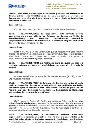 3001 Questões Comentadas de D.
Constitucional/ESAF
Profa
. Nádia Carolina – Aula 04
Prof. Nádia Carolina www.estrategiaconcursos.com.br 44 de 260
federal, bem como da aplicação de recursos públicos por entidades de
direito privado, são finalidades do sistema de controle interno que
devem ser mantidos de forma integrada pelos Poderes Legislativo,
Executivo e Judiciário.
Comentários:
É o que determina o art. 74, II, da Constituição. Questão correta.
1345. (ESAF/2006/CGU) Os responsáveis pelo controle interno
que deixarem de dar ciência ao Tribunal de Contas da União de
irregularidades que tomarem conhecimento assumirão
responsabilidade subsidiária em relação a eventual prejuízo ao Erário,
decorrente dessa irregularidade.
Comentários:
Reza o art. 74, § 1º, da Constituição que os responsáveis pelo controle
interno, ao tomarem conhecimento de qualquer irregularidade ou ilegalidade,
dela darão ciência ao Tribunal de Contas da União, sob pena de
responsabilidade solidária. Questão incorreta.
1346. (ESAF/2000/TCU) As hipóteses para as quais se prevê o
controle externo excluem a possibilidade do exercício do controle
interno.
Comentários:
As duas modalidades de controle são complementares (art. 70, “caput”,
CF). Questão incorreta.
1347. (ESAF/2006/CGU) O Tribunal de Contas da União só pode
realizar inspeções de natureza operacional nas unidades do Poder
Executivo, quando solicitado pela Câmara dos Deputados, pelo Senado
Federal ou por Comissão Permanente ou Temporária do Congresso
Nacional ou de qualquer de suas Casas.
Comentários:
Os Tribunais de Contas são órgãos vinculados ao Poder Legislativo, sem
subordinação hierárquica a qualquer órgão deste Poder. Sua autonomia é
garantida constitucionalmente. Destaca-se que, embora pertençam ao Poder
Legislativo, não exercem função legislativa, mas de fiscalização e controle, de
natureza administrativa. Questão incorreta.
1348. (ESAF/2009/ANA) A fiscalização contábil, financeira,
orçamentária, operacional e patrimonial da União e das entidades da
administração direta e indireta, quanto à legalidade, legitimidade,
 
