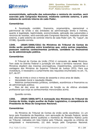 3001 Questões Comentadas de D.
Constitucional/ESAF
Profa
. Nádia Carolina – Aula 04
Prof. Nádia Carolina www.estrategiaconcursos.com.br 45 de 260
economicidade, aplicação das subvenções e renúncia de receitas, será
exercida pelo Congresso Nacional, mediante controle externo, e pelo
sistema de controle interno de cada Poder.
Comentários:
A fiscalização contábil, financeira, orçamentária, operacional e
patrimonial da União e das entidades da administração direta e indireta,
quanto à legalidade, legitimidade, economicidade, aplicação das subvenções e
renúncia de receitas, será exercida pelo Congresso Nacional, mediante controle
externo, e pelo sistema de controle interno de cada Poder (art. 70, “caput”, da
CF/88). Questão correta.
1349. (ESAF/2006/CGU) Os Ministros do Tribunal de Contas da
União serão escolhidos entre brasileiros que, entre outros requisitos,
possuam notórios conhecimentos jurídicos, contábeis ou financeiros
ou de administração pública.
Comentários:
O Tribunal de Contas da União (TCU) é composto de nove Ministros.
Tem sede no Distrito Federal e jurisdição em todo o território nacional. Seus
Ministros dispõem das mesmas prerrogativas, impedimentos, vencimentos e
vantagens dos Ministros do Superior Tribunal de Justiça (STJ). Para sua
investidura, é necessário o cumprimento dos requisitos enumerados no art. 73,
§1º, da CF:
 Mais de trinta e cinco e menos de sessenta e cinco anos de idade;
 Idoneidade moral e reputação ilibada;
 Notórios conhecimentos jurídicos, contábeis, econômicos e financeiros ou
de administração pública;
 Mais de dez anos de exercício de função ou de efetiva atividade
profissional que exija os conhecimentos mencionados acima.
Questão correta.
1350. (ESAF/2006/AFT) A nomeação dos Ministros do Tribunal de
Contas da União, órgão auxiliar do Poder Legislativo, é competência do
Presidente da Mesa do Congresso Nacional.
Comentários:
Os Ministros do Tribunal de Contas da União serão escolhidos: (i) um
terço pelo Presidente da República, com aprovação do Senado Federal, sendo
dois alternadamente dentre auditores e membros do Ministério Público junto
ao Tribunal, indicados em lista tríplice pelo Tribunal, segundo os critérios de
antigüidade e merecimento; (ii) dois terços pelo Congresso Nacional.
 