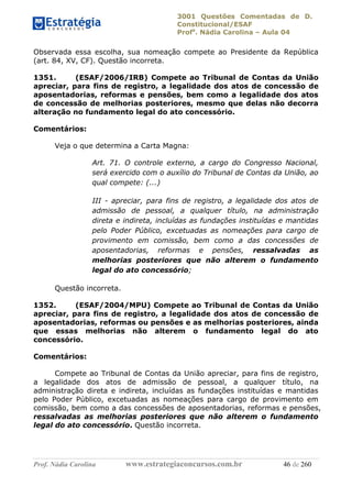 3001 Questões Comentadas de D.
Constitucional/ESAF
Profa
. Nádia Carolina – Aula 04
Prof. Nádia Carolina www.estrategiaconcursos.com.br 46 de 260
Observada essa escolha, sua nomeação compete ao Presidente da República
(art. 84, XV, CF). Questão incorreta.
1351. (ESAF/2006/IRB) Compete ao Tribunal de Contas da União
apreciar, para fins de registro, a legalidade dos atos de concessão de
aposentadorias, reformas e pensões, bem como a legalidade dos atos
de concessão de melhorias posteriores, mesmo que delas não decorra
alteração no fundamento legal do ato concessório.
Comentários:
Veja o que determina a Carta Magna:
Art. 71. O controle externo, a cargo do Congresso Nacional,
será exercido com o auxílio do Tribunal de Contas da União, ao
qual compete: (...)
III - apreciar, para fins de registro, a legalidade dos atos de
admissão de pessoal, a qualquer título, na administração
direta e indireta, incluídas as fundações instituídas e mantidas
pelo Poder Público, excetuadas as nomeações para cargo de
provimento em comissão, bem como a das concessões de
aposentadorias, reformas e pensões, ressalvadas as
melhorias posteriores que não alterem o fundamento
legal do ato concessório;
Questão incorreta.
1352. (ESAF/2004/MPU) Compete ao Tribunal de Contas da União
apreciar, para fins de registro, a legalidade dos atos de concessão de
aposentadorias, reformas ou pensões e as melhorias posteriores, ainda
que essas melhorias não alterem o fundamento legal do ato
concessório.
Comentários:
Compete ao Tribunal de Contas da União apreciar, para fins de registro,
a legalidade dos atos de admissão de pessoal, a qualquer título, na
administração direta e indireta, incluídas as fundações instituídas e mantidas
pelo Poder Público, excetuadas as nomeações para cargo de provimento em
comissão, bem como a das concessões de aposentadorias, reformas e pensões,
ressalvadas as melhorias posteriores que não alterem o fundamento
legal do ato concessório. Questão incorreta.
 