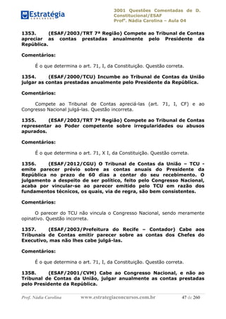3001 Questões Comentadas de D.
Constitucional/ESAF
Profa
. Nádia Carolina – Aula 04
Prof. Nádia Carolina www.estrategiaconcursos.com.br 47 de 260
1353. (ESAF/2003/TRT 7ª Região) Compete ao Tribunal de Contas
apreciar as contas prestadas anualmente pelo Presidente da
República.
Comentários:
É o que determina o art. 71, I, da Constituição. Questão correta.
1354. (ESAF/2000/TCU) Incumbe ao Tribunal de Contas da União
julgar as contas prestadas anualmente pelo Presidente da República.
Comentários:
Compete ao Tribunal de Contas apreciá-las (art. 71, I, CF) e ao
Congresso Nacional julgá-las. Questão incorreta.
1355. (ESAF/2003/TRT 7ª Região) Compete ao Tribunal de Contas
representar ao Poder competente sobre irregularidades ou abusos
apurados.
Comentários:
É o que determina o art. 71, X I, da Constituição. Questão correta.
1356. (ESAF/2012/CGU) O Tribunal de Contas da União – TCU -
emite parecer prévio sobre as contas anuais do Presidente da
República no prazo de 60 dias a contar do seu recebimento. O
julgamento a despeito de ser político, feito pelo Congresso Nacional,
acaba por vincular-se ao parecer emitido pelo TCU em razão dos
fundamentos técnicos, os quais, via de regra, são bem consistentes.
Comentários:
O parecer do TCU não vincula o Congresso Nacional, sendo meramente
opinativo. Questão incorreta.
1357. (ESAF/2003/Prefeitura do Recife – Contador) Cabe aos
Tribunais de Contas emitir parecer sobre as contas dos Chefes do
Executivo, mas não lhes cabe julgá-las.
Comentários:
É o que determina o art. 71, I, da Constituição. Questão correta.
1358. (ESAF/2001/CVM) Cabe ao Congresso Nacional, e não ao
Tribunal de Contas da União, julgar anualmente as contas prestadas
pelo Presidente da República.
 