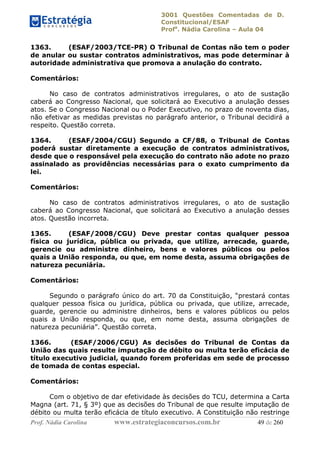 3001 Questões Comentadas de D.
Constitucional/ESAF
Profa
. Nádia Carolina – Aula 04
Prof. Nádia Carolina www.estrategiaconcursos.com.br 49 de 260
1363. (ESAF/2003/TCE-PR) O Tribunal de Contas não tem o poder
de anular ou sustar contratos administrativos, mas pode determinar à
autoridade administrativa que promova a anulação do contrato.
Comentários:
No caso de contratos administrativos irregulares, o ato de sustação
caberá ao Congresso Nacional, que solicitará ao Executivo a anulação desses
atos. Se o Congresso Nacional ou o Poder Executivo, no prazo de noventa dias,
não efetivar as medidas previstas no parágrafo anterior, o Tribunal decidirá a
respeito. Questão correta.
1364. (ESAF/2004/CGU) Segundo a CF/88, o Tribunal de Contas
poderá sustar diretamente a execução de contratos administrativos,
desde que o responsável pela execução do contrato não adote no prazo
assinalado as providências necessárias para o exato cumprimento da
lei.
Comentários:
No caso de contratos administrativos irregulares, o ato de sustação
caberá ao Congresso Nacional, que solicitará ao Executivo a anulação desses
atos. Questão incorreta.
1365. (ESAF/2008/CGU) Deve prestar contas qualquer pessoa
física ou jurídica, pública ou privada, que utilize, arrecade, guarde,
gerencie ou administre dinheiro, bens e valores públicos ou pelos
quais a União responda, ou que, em nome desta, assuma obrigações de
natureza pecuniária.
Comentários:
Segundo o parágrafo único do art. 70 da Constituição, “prestará contas
qualquer pessoa física ou jurídica, pública ou privada, que utilize, arrecade,
guarde, gerencie ou administre dinheiros, bens e valores públicos ou pelos
quais a União responda, ou que, em nome desta, assuma obrigações de
natureza pecuniária”. Questão correta.
1366. (ESAF/2006/CGU) As decisões do Tribunal de Contas da
União das quais resulte imputação de débito ou multa terão eficácia de
título executivo judicial, quando forem proferidas em sede de processo
de tomada de contas especial.
Comentários:
Com o objetivo de dar efetividade às decisões do TCU, determina a Carta
Magna (art. 71, § 3º) que as decisões do Tribunal de que resulte imputação de
débito ou multa terão eficácia de título executivo. A Constituição não restringe
 
