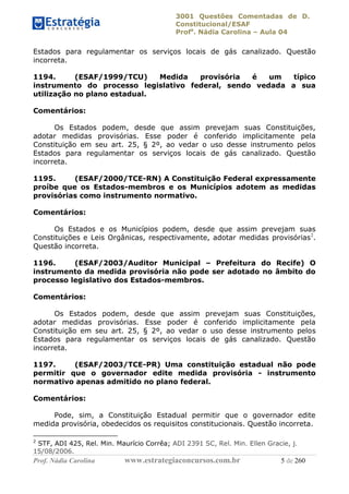 3001 Questões Comentadas de D.
Constitucional/ESAF
Profa
. Nádia Carolina – Aula 04
Prof. Nádia Carolina www.estrategiaconcursos.com.br 5 de 260
Estados para regulamentar os serviços locais de gás canalizado. Questão
incorreta.
1194. (ESAF/1999/TCU) Medida provisória é um típico
instrumento do processo legislativo federal, sendo vedada a sua
utilização no plano estadual.
Comentários:
Os Estados podem, desde que assim prevejam suas Constituições,
adotar medidas provisórias. Esse poder é conferido implicitamente pela
Constituição em seu art. 25, § 2º, ao vedar o uso desse instrumento pelos
Estados para regulamentar os serviços locais de gás canalizado. Questão
incorreta.
1195. (ESAF/2000/TCE-RN) A Constituição Federal expressamente
proíbe que os Estados-membros e os Municípios adotem as medidas
provisórias como instrumento normativo.
Comentários:
Os Estados e os Municípios podem, desde que assim prevejam suas
Constituições e Leis Orgânicas, respectivamente, adotar medidas provisórias2
.
Questão incorreta.
1196. (ESAF/2003/Auditor Municipal – Prefeitura do Recife) O
instrumento da medida provisória não pode ser adotado no âmbito do
processo legislativo dos Estados-membros.
Comentários:
Os Estados podem, desde que assim prevejam suas Constituições,
adotar medidas provisórias. Esse poder é conferido implicitamente pela
Constituição em seu art. 25, § 2º, ao vedar o uso desse instrumento pelos
Estados para regulamentar os serviços locais de gás canalizado. Questão
incorreta.
1197. (ESAF/2003/TCE-PR) Uma constituição estadual não pode
permitir que o governador edite medida provisória - instrumento
normativo apenas admitido no plano federal.
Comentários:
Pode, sim, a Constituição Estadual permitir que o governador edite
medida provisória, obedecidos os requisitos constitucionais. Questão incorreta.
2
STF, ADI 425, Rel. Min. Maurício Corrêa; ADI 2391 SC, Rel. Min. Ellen Gracie, j.
15/08/2006.
 